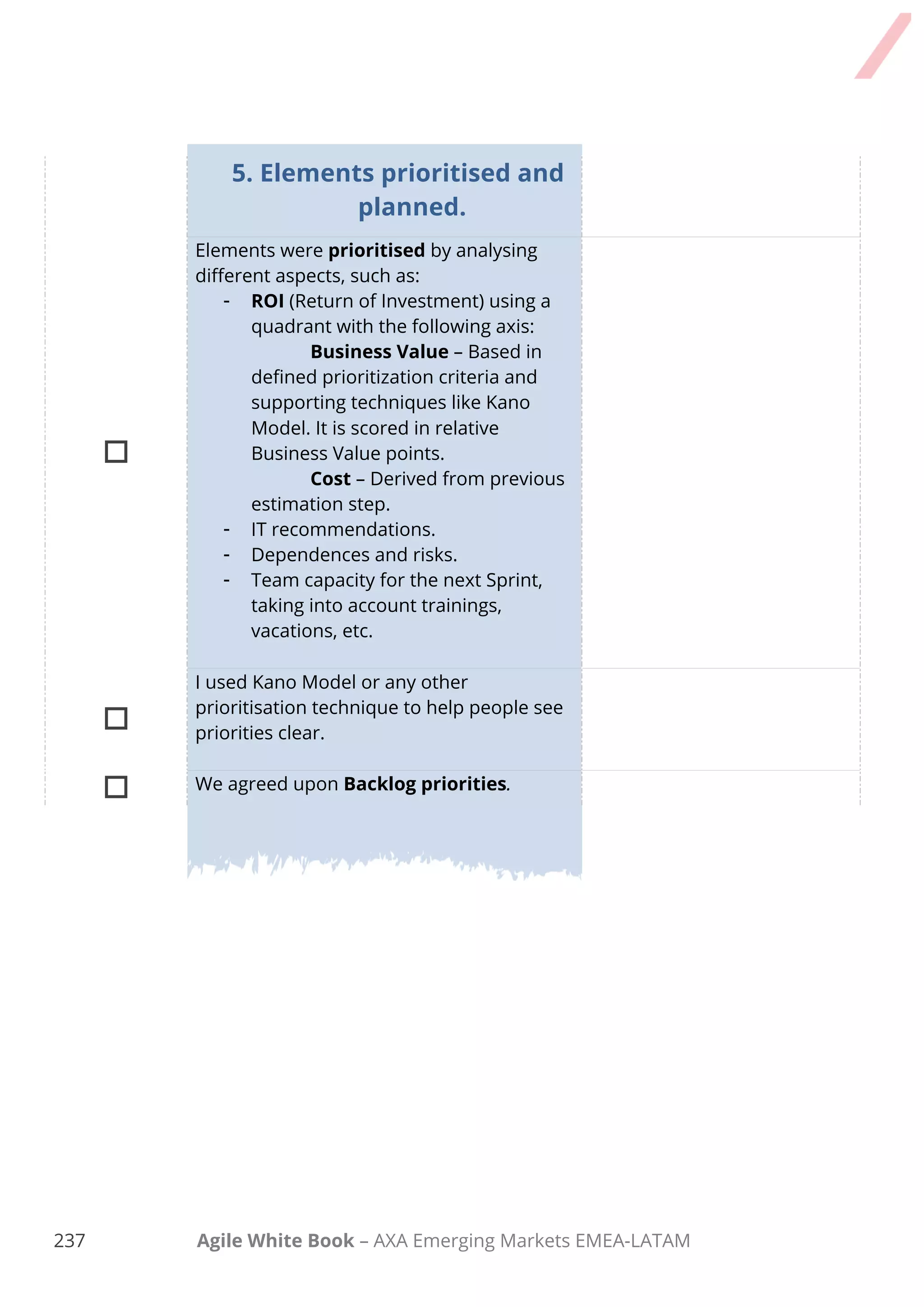 227 Agile White Book – AXA Emerging Markets EMEA-LATAM
Task Comments
Inspected current status as it relates to the
roadmap themes and collaboratively we
decided on adjustments to name and theme
to achieve a specific, current business goal
for the release

Velocity in previous releases and iterations,
or your estimated velocity is presented.

We review key milestones and special
events followed by collaborative decision on
time-boxes for the release and iterations
within the release.

Checked in on any known issues and
concerns and recorded them as appropriate.

We reviewed the Definition of Done and
Definition of Ready and we made any
appropriate updates based on technology,
skills, or other changes.

The Product Owner presented proposed
backlog items to be considered for scheduling
into this release.

We agreed upon sizing values to be used in
the release planning if velocity is unknown or
the value from Sprint 0 is used.

The Product Owner and experts answer
clarifying questions and elaborate
Acceptance Criteria for User Stories.

The Team determined the size of items under
consideration for the release and splits items
too large for Sprints in the release.
Task Comments

Delivery team and Product Owner moved
items to iterations based on size and
velocity; Scrum Master facilitated.
 