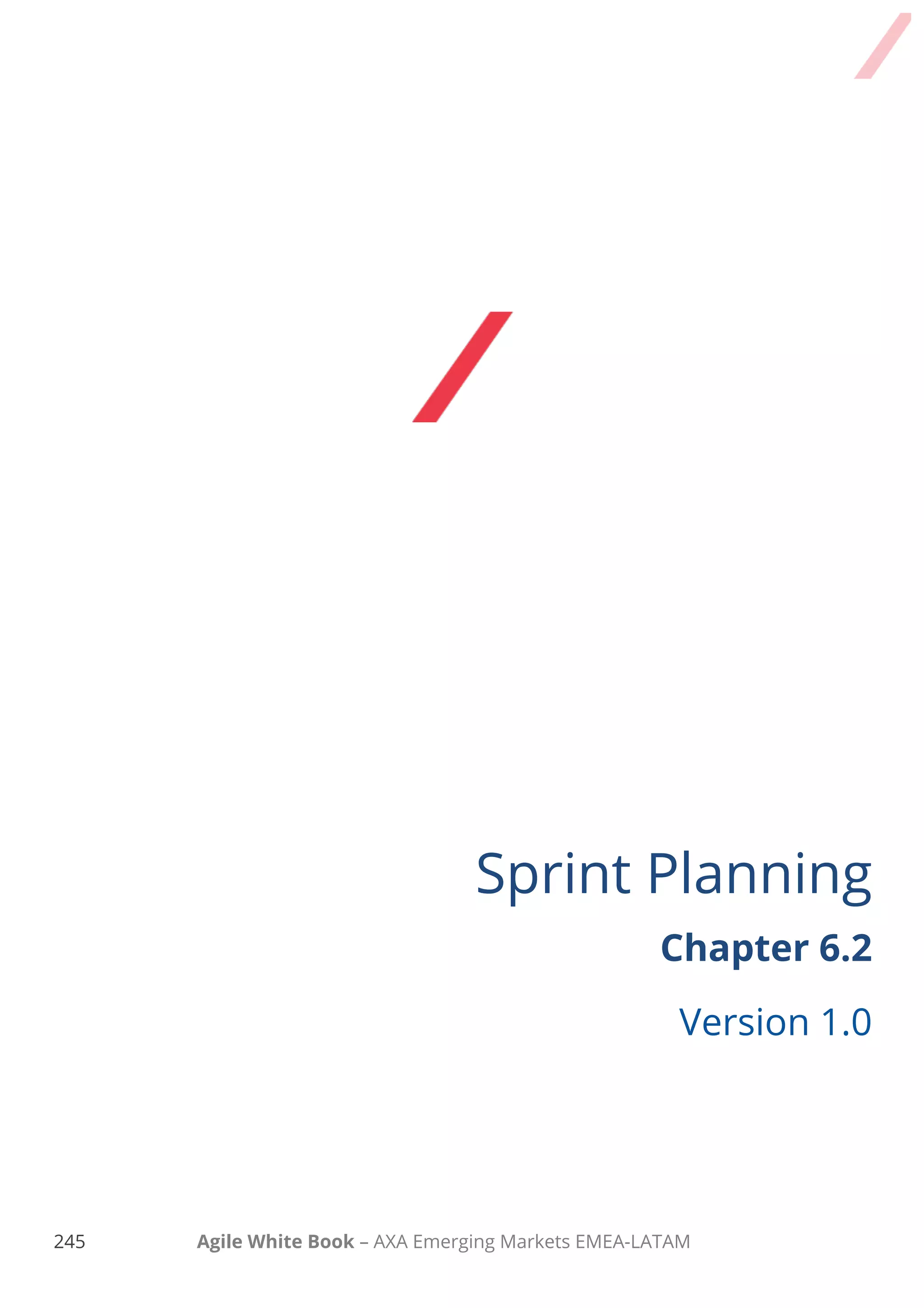 235 Agile White Book – AXA Emerging Markets EMEA-LATAM
HOW SPRINT planning works
 Sprint Planning Part 1 activities (figure out What to do)
o Product Owner presents the sprint goal for the coming sprint and describes the
desired product backlog items that if completed, the goal will be reached.
o Product Owner and the Development Team collaborate and discuss the suggested
product backlog items that could be taken in coming sprint. Even though the items
should be marked as “ready” (outcome of Product Backlog refinement) it’s an
opportunity to highlight possible risks, review details related to dependencies
acceptance criteria, documentation, models, UX artifacts etc. It’s even possible to
change the prioritisation as/if needed.
o The Development Team based on past performance data, for example their average
velocity, collaborate with Product Owner on the sprint goal. Make sure as
development team to consider your capabilities and highlight any foreseen risks or
known issues!
o First part outcome should be a shared Sprint goal.
 Sprint Planning Part 2 activities (decide HOW to do it)
o The Development Team, the Product Owner (if needed) and any other person that
could share knowledge and experience discuss around possible solutions on the
selected Product Backlog items. Visual thinking and sharing knowledge is vital. Make
technical designs use flip charts and discuss what the functionality will look like is
highly recommended.
 