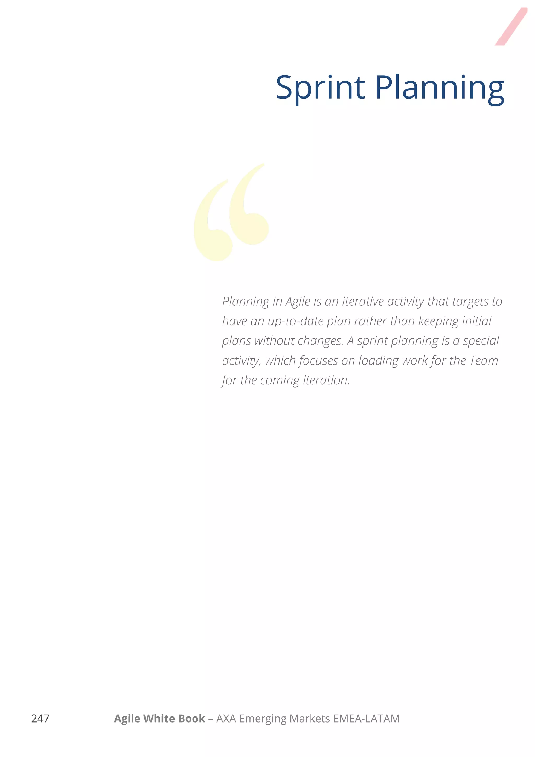 237 Agile White Book – AXA Emerging Markets EMEA-LATAM
HOW SPRINT planning works
UNDERSTANDING TEAM’S CAPACITY
Defining your team’s capacity is a really important step since it will strongly affect the sprint
forecast on what as a team you can deliver
When it comes to calculating your team’s capacity make sure to
1. Reserve capacity for the sprint ceremonies (for a two week sprint, almost one full day collectively
for sprint planning, reviews and retrospective is needed).
2. Reserve about 10% of sprint capacity to support the Product Owner in Product Backlog
refinement activities.
3. Reserve some time (based on your previous experience and data) on activities for supporting
issues of current product, maintaining other products or other activities not related with the
current sprint.
4. Reserve scheduled time that team members will be off work or engaged with other activities.
5. Reserve some time (buffer) to handle unforeseen events that may happen during the sprint.
Some items might be larger than estimated or more complex. Again, make use of previous
experience and data.
Now that you know how much time you should reserve, you hopefully have a better view of what
available time you can dedicate to the current sprint!
 