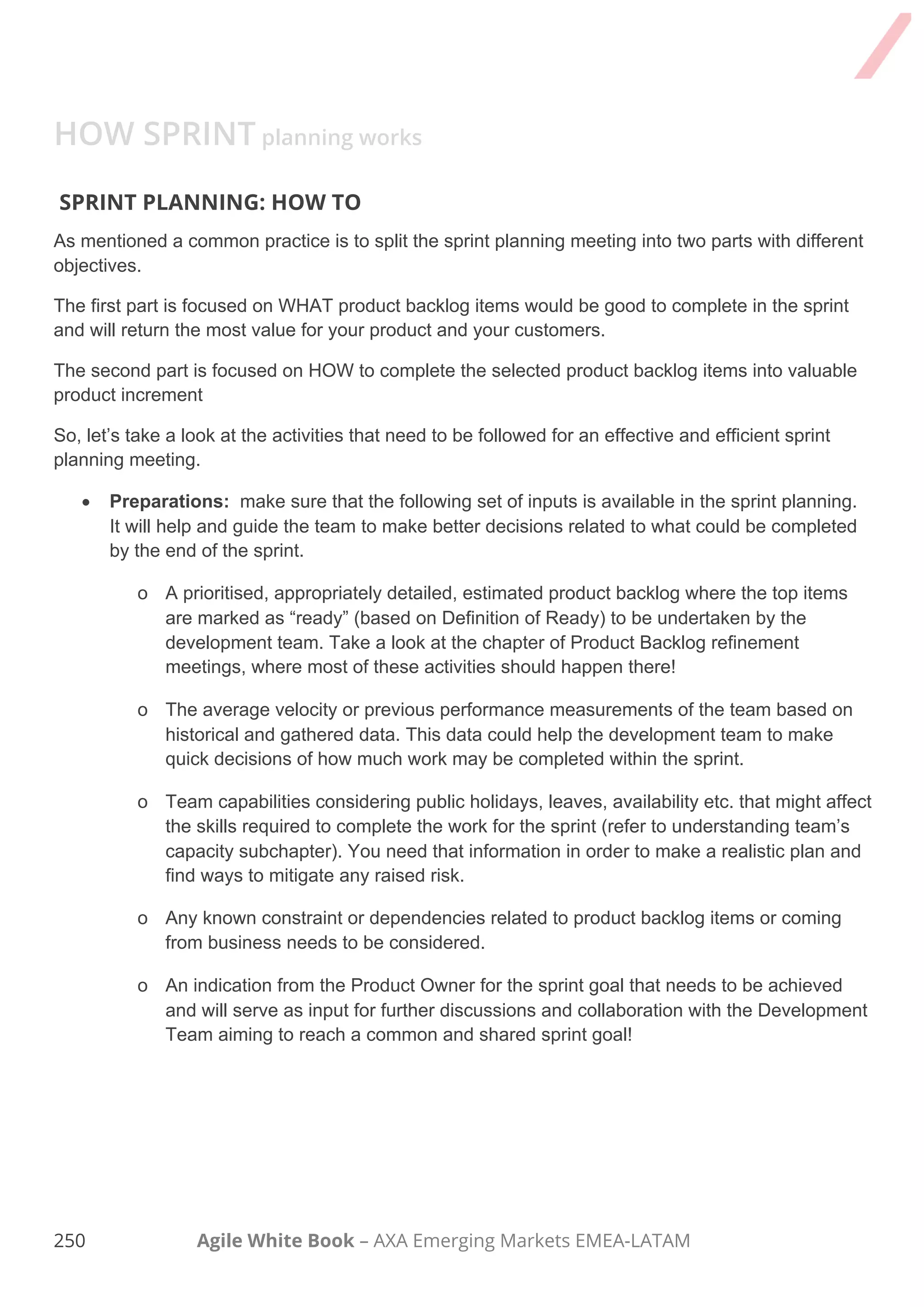 240 Agile White Book – AXA Emerging Markets EMEA-LATAM
TAKE AWAY
REMEMBER
 Keep the focus of the meeting at all times.
 Sprint Planning is split in two parts. 1st part is about WHAT to do and 2nd part about HOW to do it
 The outcome of sprint planning should be a sprint backlog aligned with a shared goal
DEEPEN YOUR KNOWLEDGE
 Sprint Planning
Agile Iteration Planning
BENEFITS
 Supports a learning environment.
 Helps everyone understand what will be obtained after the Sprint.
 
