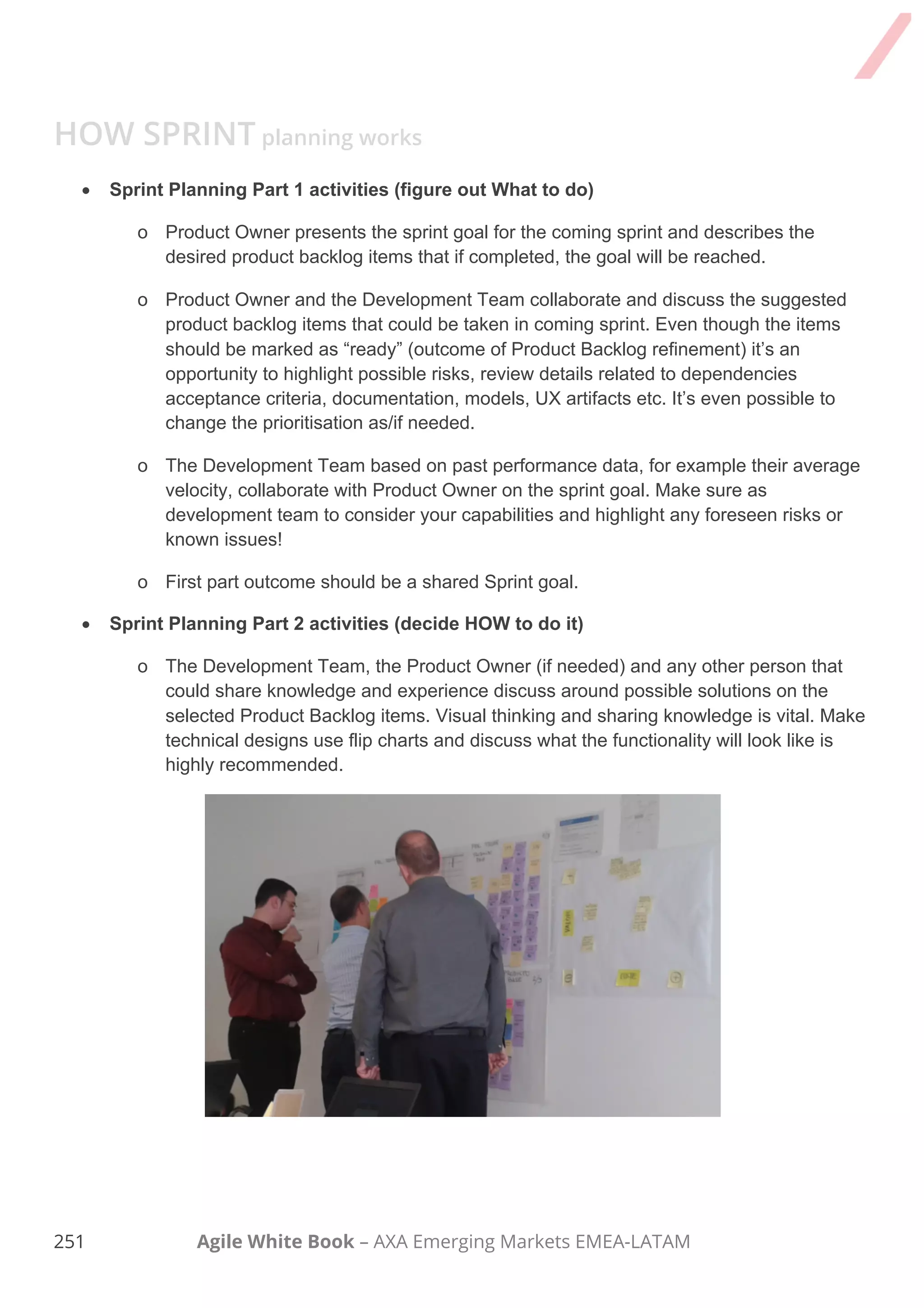 241 Agile White Book – AXA Emerging Markets EMEA-LATAM
Sprint Planning Meeting
Checklist 6.4
Version 1.0
DATE: __________
Attendants
Context
Sprint planning - main objective is to transform product backlog items into tasks and
actions, which can be completed by development team during the sprint. The meeting
usually contains of two parts with different goals: (1) Product Owner explains priorities to
the team and clarify outstanding questions, (2) Development Team split backlog-items
into tasks and action items.
For more details – please refer chapter 6 of Agile White Book – Sprint Planning.
 