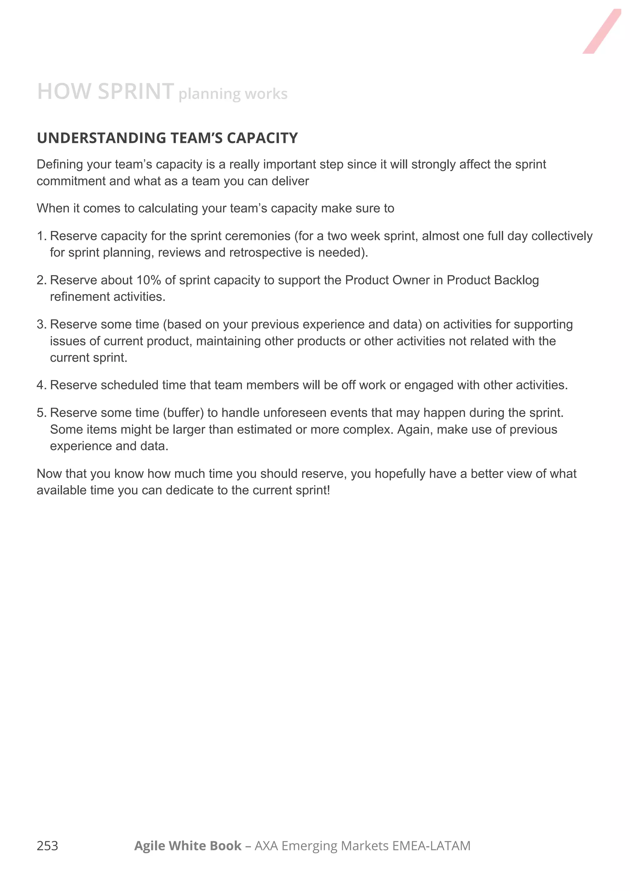 243 Agile White Book – AXA Emerging Markets EMEA-LATAM
Task Comments
2. First part (WHAT)
□
I welcomed the team, reviewed purpose and
agenda, organizing tools, etc.
□
I set up the context of the meeting
□
I discussed any new information that may
impact the plan.
Inspected current status and the Product
Owner informed the Sprint Goal to the
Team.
□
Velocity in previous releases and iterations,
or your estimated velocity was presented.
□
We reviewed the Sprint Goal and made
sure everyone understood it.
□
Checked in on any known issues and
concerns and recorded as appropriate.
 