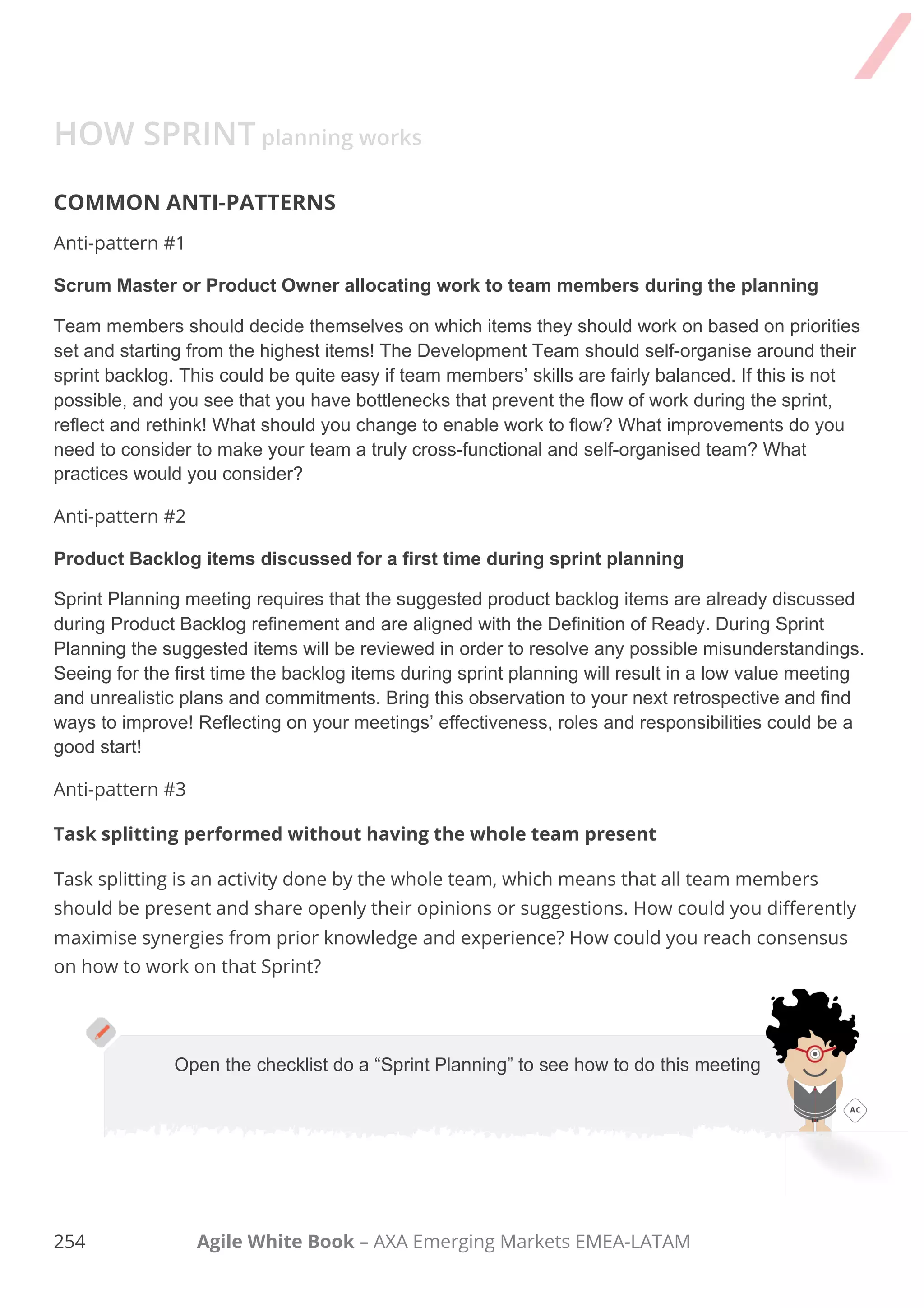 244 Agile White Book – AXA Emerging Markets EMEA-LATAM
Task Comments
□
We reviewed the Definition of Done and Definition
of Ready and we made any appropriate updates based
on technology, skills, or changes
□
The Product Owner presented proposed backlog items
to be considered for scheduling into this Sprint. A high
% of the items should agree with the goal.
□
We agreed upon sizing values to be used in the
release planning if velocity is unknown or the value from
Sprint 0 is used.
□
The Product Owner answered clarifying questions
about User Stories.
3. Second part (HOW)
□
Team determined the size of items under
consideration for the Sprint and split items into tasks.
They also had technical discussions.
□
They had checked in on any dependencies or
assumptions determined during Sprint and found an
answer.
□
Scrum Master asked for the team´s forecast based
on previous velocity. Team and Product Owner
signaled if this is the best plan they can make and go
ahead if positive.
□
We reviewed and updated communication and
logistics plan for this Sprint.
 
