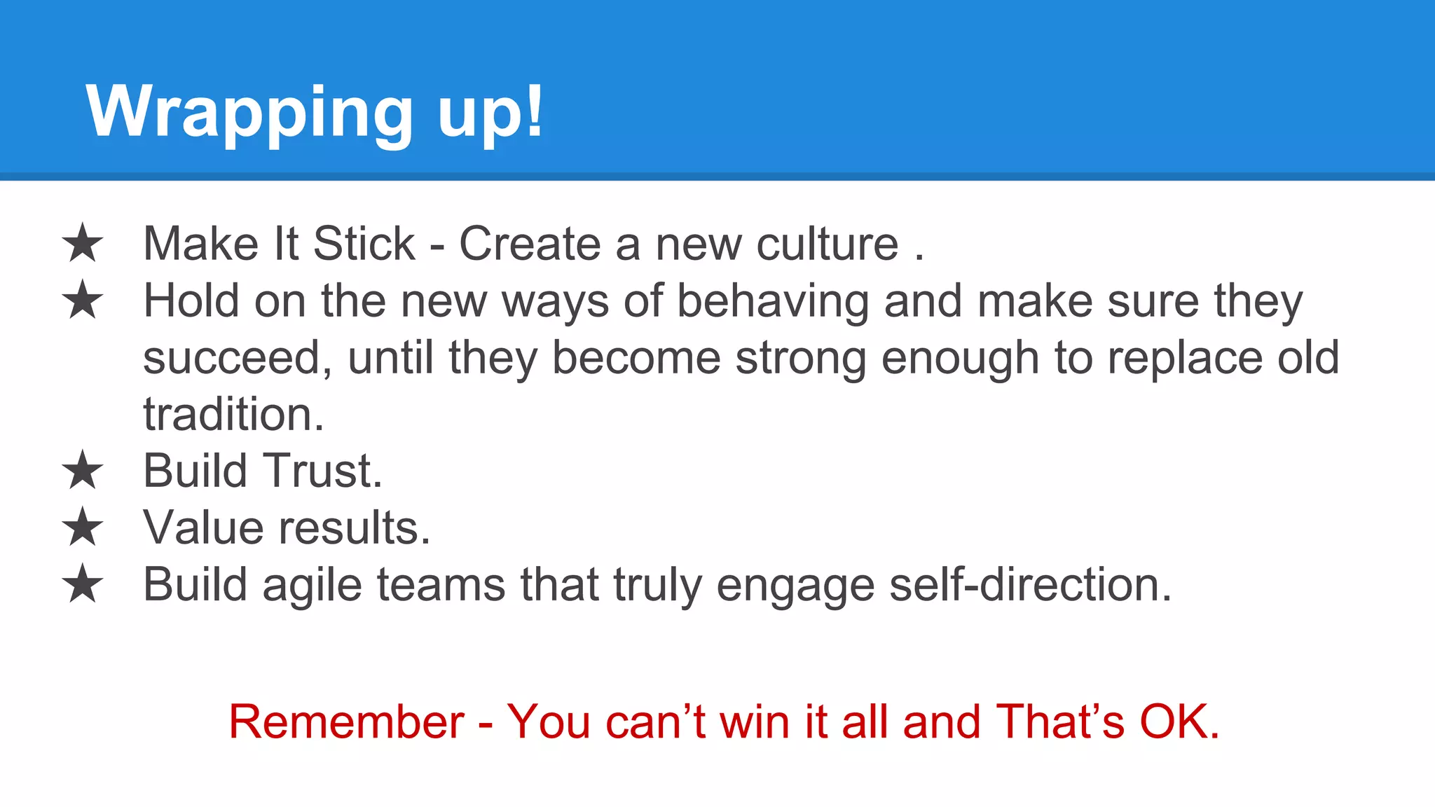 Wrapping up!
★ Make It Stick - Create a new culture .
★ Hold on the new ways of behaving and make sure they
succeed, until they become strong enough to replace old
tradition.
★ Build Trust.
★ Value results.
★ Build agile teams that truly engage self-direction.
Remember - You can’t win it all and That’s OK.
 