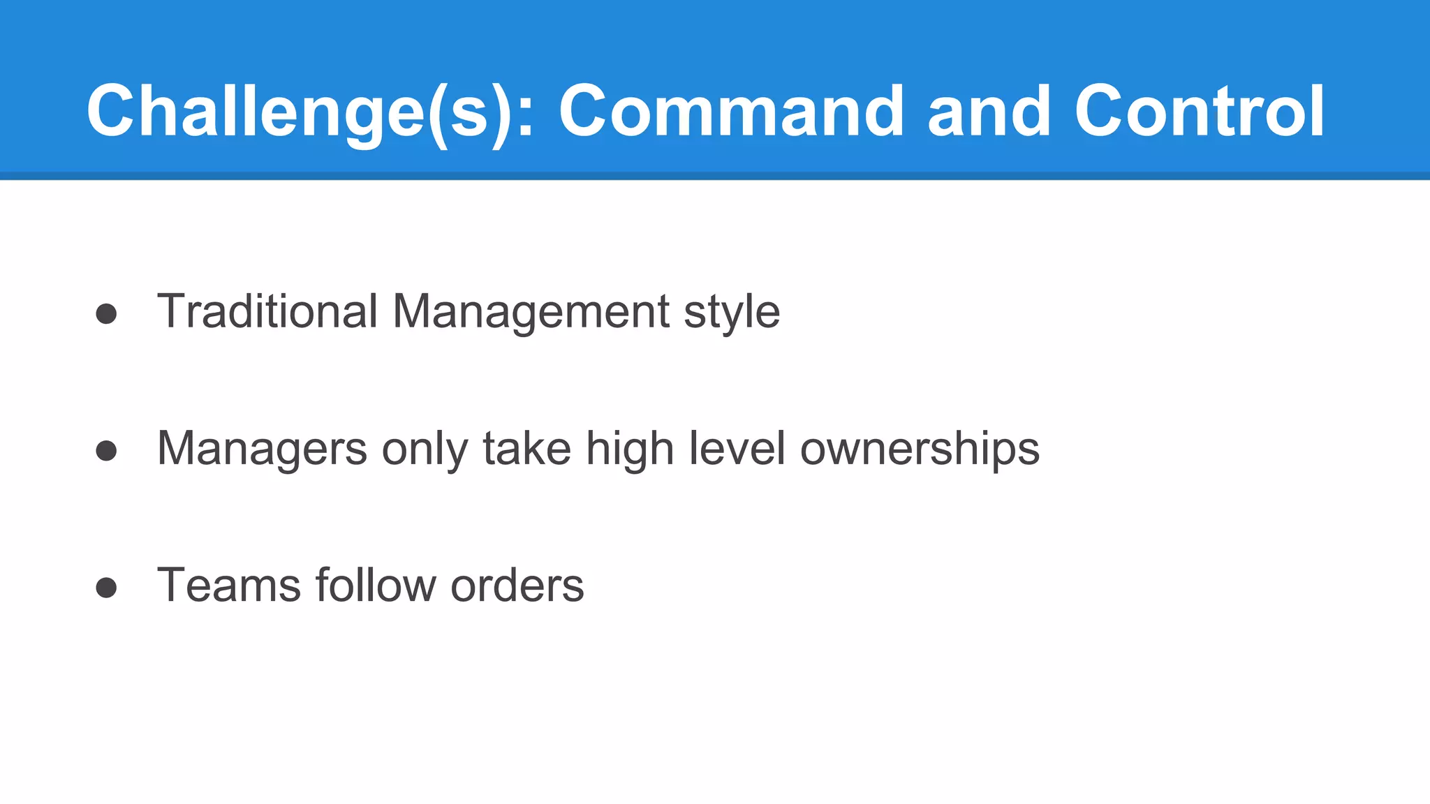Challenge(s): Command and Control
● Traditional Management style
● Managers only take high level ownerships
● Teams follow orders
 