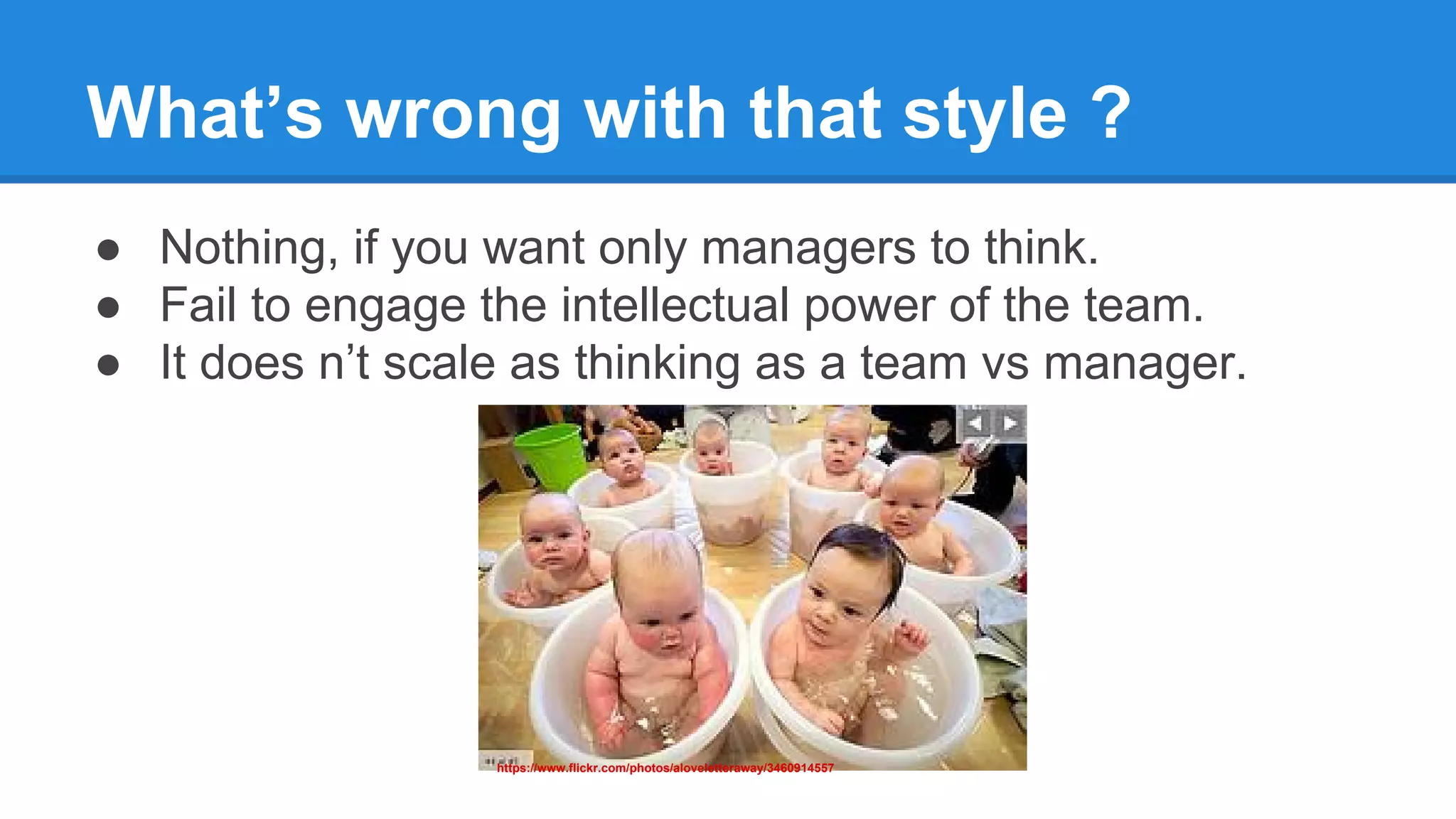 What’s wrong with that style ?
● Nothing, if you want only managers to think.
● Fail to engage the intellectual power of the team.
● It does n’t scale as thinking as a team vs manager.
https://www.flickr.com/photos/aloveletteraway/3460914557
 