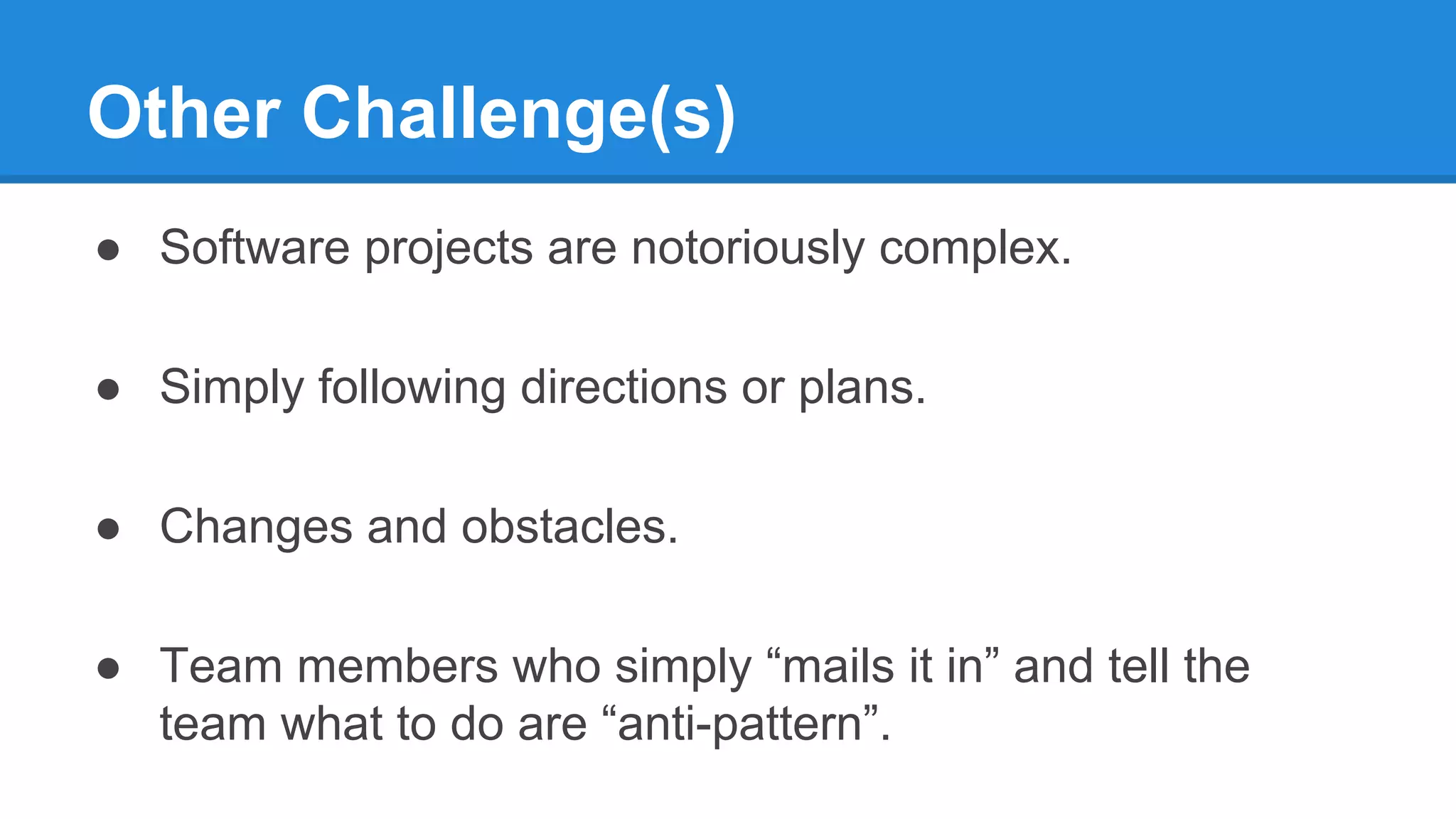 Other Challenge(s)
● Software projects are notoriously complex.
● Simply following directions or plans.
● Changes and obstacles.
● Team members who simply “mails it in” and tell the
team what to do are “anti-pattern”.
 