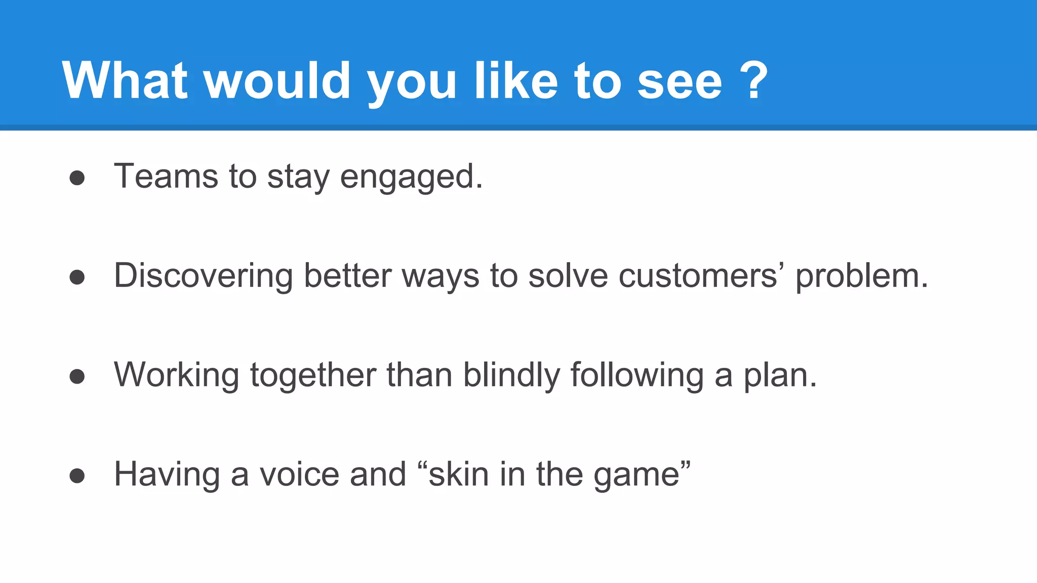 What would you like to see ?
● Teams to stay engaged.
● Discovering better ways to solve customers’ problem.
● Working together than blindly following a plan.
● Having a voice and “skin in the game”
 