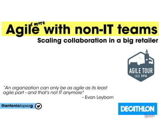 Agile with non-IT teams
Scaling collaboration in a big retailer
@antoniolopezg
& more
Spain
“An organization can only be as agile as its least
agile part - and that's not IT anymore"
- Evan Leyborn
 