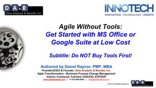 © 2019 All Rights Reserved
Agile Without Tools:
Get Started with MS Office or
Google Suite at Low Cost
Subtitle: Do NOT Buy Tools First!
Authored by Darrel Raynor, PMP, MBA
President/CEO & Founder, Data Analysis & Results, Inc.
Agile Transformation - Business Process Change Management
Interim, Fractional, Full-time COO/CIO, EVP/SVP
www.DataAnalysis.com | +1-512-850-4402 | Info@DataAnalysis.com
 