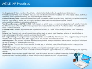 AGILE- XP Practices
Coding standard: Team members should follow established and adopted coding guidelines and standards.
Collective ownership: Team members may view and edit other team members’ code or any other project artifact. Collective
ownership encourages transparency and accountability for work quality.
Continuous integration: Team members should check in changes to their code frequently, integrating the system to ensure
that their changes work, so the rest of the team is always working with the latest version of the system.
Automated CI should be considered using tools like
Test-Driven Development (TDD): In TDD the first step is to quickly code a new test basically just enough code for the test to
fail. This test could either be high-level acceptance or a more detailed developer test. Functional code is then updated to
make it pass the new test
Customer tests: Detailed requirements are captured just-in-time (JIT) in the form of acceptance tests (also called story
tests).
Refactoring: Refactoring is a small change to something, such as source code, database schema, or user interface, to
improve its design and make it easier to understand and modify.
Pair programming: Two programmers work together on the same artifact at the same time. One programmer types the code
while the other programmer looks at the bigger picture and provides real-time code review.
Planning game: This includes high-level release planning to think through and monitor the big issues throughout the project
as well as detailed JIT iteration/sprint planning.
Simple design: Programmers should seek the simplest way to write their code while still implementing the appropriate
functionality.
Small releases: Frequent deployment of valuable, working software into production is encouraged.
Sustainable pace: The team should be able to sustain an energized approach to work at a constant and gradually improving
velocity.
Whole team: Team members should collectively have all the skills required to deliver the solution. Stakeholders or their
representatives should be available to answer questions and make decisions in a timely manner.
 