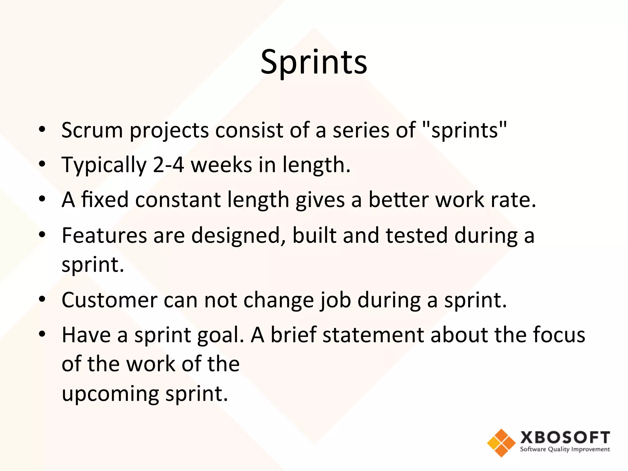 Sprints	
  
•  Scrum	
  projects	
  consist	
  of	
  a	
  series	
  of	
  "sprints"	
  
•  Typically	
  2-­‐4	
  weeks	
  in	
  length.	
  
•  A	
  ﬁxed	
  constant	
  length	
  gives	
  a	
  beRer	
  work	
  rate.	
  
•  Features	
  are	
  designed,	
  built	
  and	
  tested	
  during	
  a	
  
   sprint.	
  
•  Customer	
  can	
  not	
  change	
  job	
  during	
  a	
  sprint.	
  
•  Have	
  a	
  sprint	
  goal.	
  A	
  brief	
  statement	
  about	
  the	
  focus	
  
   of	
  the	
  work	
  of	
  the	
  
   upcoming	
  sprint.
	
  
 