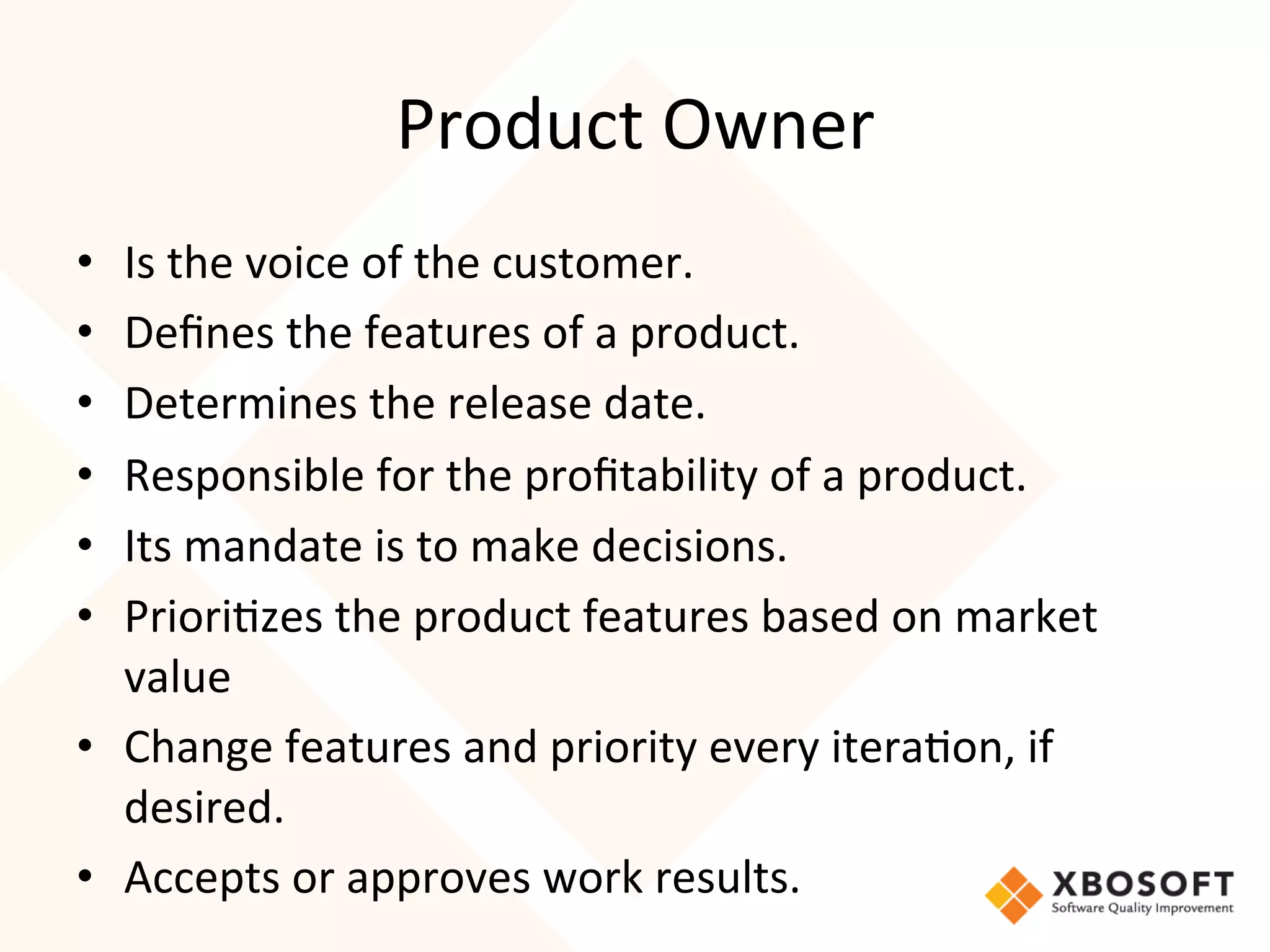 Product	
  Owner	
  
•  Is	
  the	
  voice	
  of	
  the	
  customer.	
  
•  Deﬁnes	
  the	
  features	
  of	
  a	
  product.	
  
•  Determines	
  the	
  release	
  date.	
  
•  Responsible	
  for	
  the	
  proﬁtability	
  of	
  a	
  product.	
  
•  Its	
  mandate	
  is	
  to	
  make	
  decisions.	
  
•  Priori4zes	
  the	
  product	
  features	
  based	
  on	
  market	
  
   value	
  
•  Change	
  features	
  and	
  priority	
  every	
  itera4on,	
  if	
  
   desired.	
  
•  Accepts	
  or	
  approves	
  work	
  results.
 