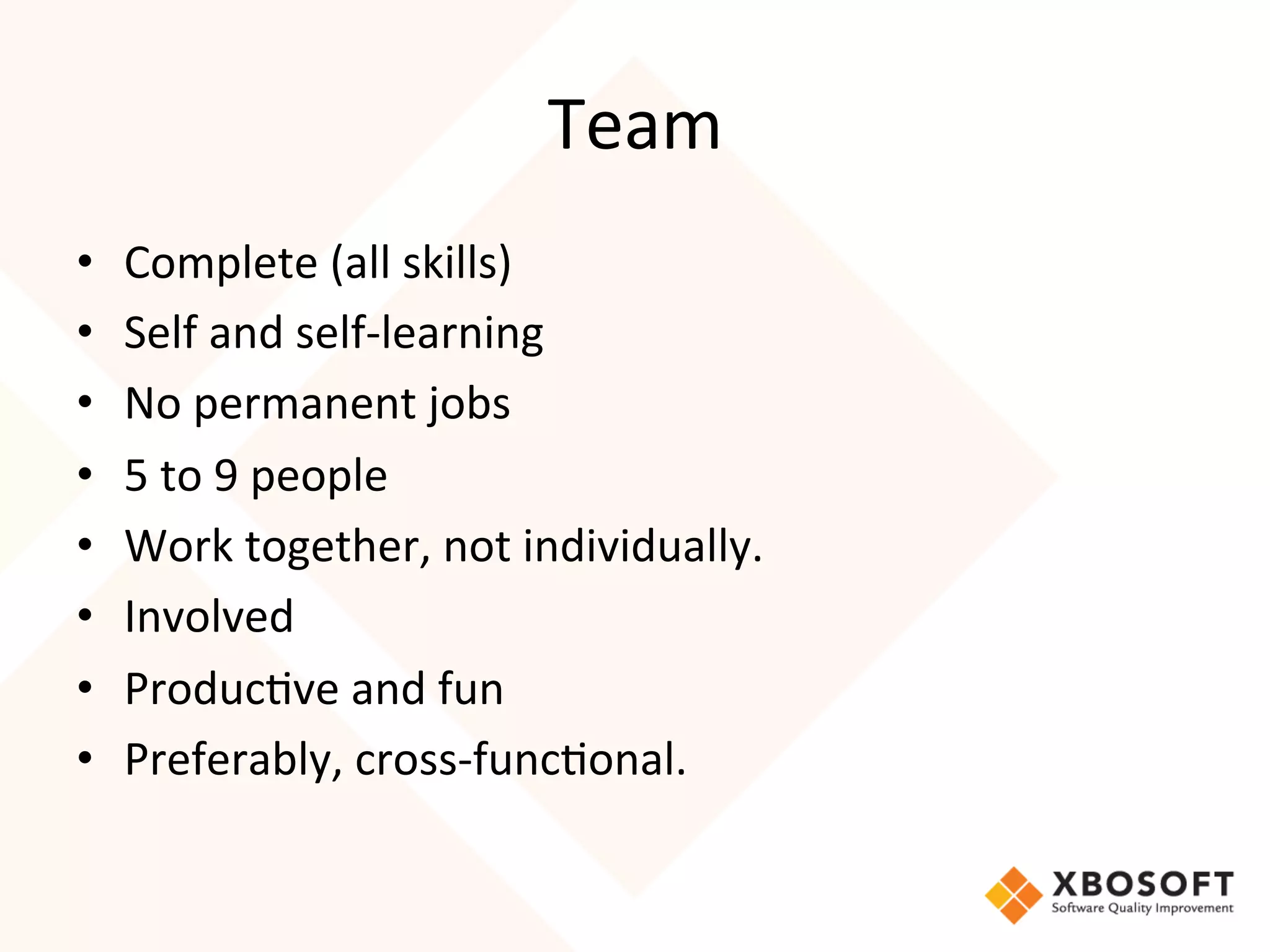 Team	
  
•      Complete	
  (all	
  skills)	
  
•      Self	
  and	
  self-­‐learning	
  
•      No	
  permanent	
  jobs	
  
•      5	
  to	
  9	
  people	
  
•      Work	
  together,	
  not	
  individually.	
  
•      Involved	
  
•      Produc4ve	
  and	
  fun	
  
•      Preferably,	
  cross-­‐func4onal.	
  
	
  
	
  
 