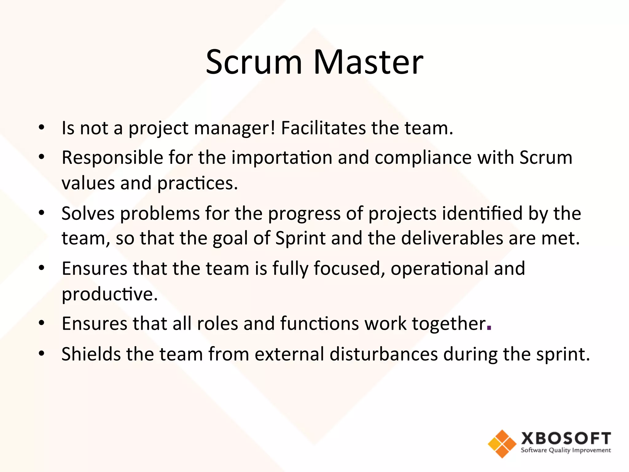 Scrum	
  Master	
  
•  Is	
  not	
  a	
  project	
  manager!	
  Facilitates	
  the	
  team.	
  
•  Responsible	
  for	
  the	
  importa4on	
  and	
  compliance	
  with	
  Scrum	
  
   values	
  and	
  prac4ces.	
  
•  Solves	
  problems	
  for	
  the	
  progress	
  of	
  projects	
  iden4ﬁed	
  by	
  the	
  
   team,	
  so	
  that	
  the	
  goal	
  of	
  Sprint	
  and	
  the	
  deliverables	
  are	
  met.	
  
•  Ensures	
  that	
  the	
  team	
  is	
  fully	
  focused,	
  opera4onal	
  and	
  
   produc4ve.	
  
•  Ensures	
  that	
  all	
  roles	
  and	
  func4ons	
  work	
  together.	
  
•  Shields	
  the	
  team	
  from	
  external	
  disturbances	
  during	
  the	
  sprint.


	
  
	
  
 