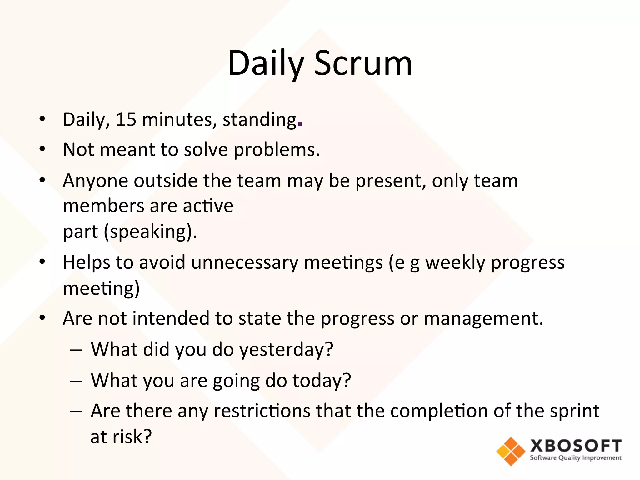 Daily	
  Scrum	
  
•  Daily,	
  15	
  minutes,	
  standing.	
  
•  Not	
  meant	
  to	
  solve	
  problems.	
  
•  Anyone	
  outside	
  the	
  team	
  may	
  be	
  present,	
  only	
  team	
  
   members	
  are	
  ac4ve	
  
   part	
  (speaking).	
  
•  Helps	
  to	
  avoid	
  unnecessary	
  mee4ngs	
  (e	
  g	
  weekly	
  progress	
  
   mee4ng)	
  
•  Are	
  not	
  intended	
  to	
  state	
  the	
  progress	
  or	
  management.	
  
    –  What	
  did	
  you	
  do	
  yesterday?
    –  What	
  you	
  are	
  going	
  do	
  today?
    –  Are	
  there	
  any	
  restric4ons	
  that	
  the	
  comple4on	
  of	
  the	
  sprint	
  
       at	
  risk?
 
