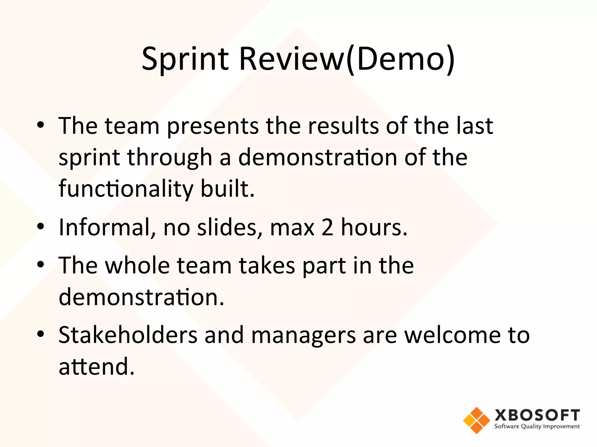 Sprint	
  Review(Demo)	
  
•  The	
  team	
  presents	
  the	
  results	
  of	
  the	
  last	
  
   sprint	
  through	
  a	
  demonstra4on	
  of	
  the	
  
   func4onality	
  built.	
  
•  Informal,	
  no	
  slides,	
  max	
  2	
  hours.	
  
•  The	
  whole	
  team	
  takes	
  part	
  in	
  the	
  
   demonstra4on.	
  
•  Stakeholders	
  and	
  managers	
  are	
  welcome	
  to	
  
   aRend.
 
