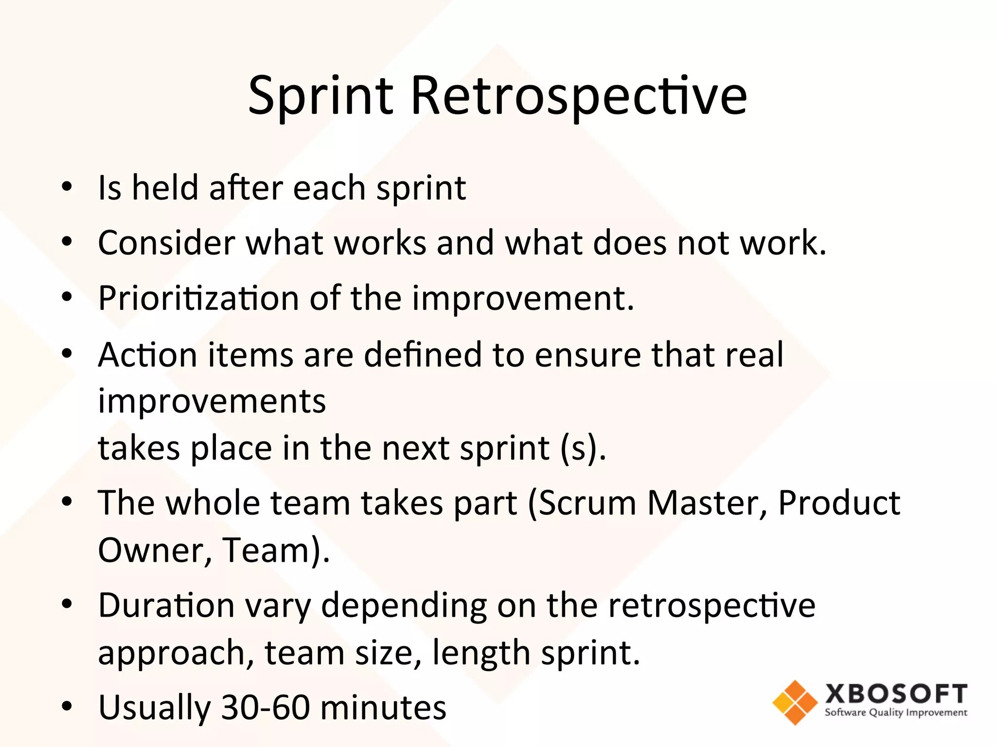 Sprint	
  Retrospec4ve	
  
•  Is	
  held	
  a7er	
  each	
  sprint	
  
•  Consider	
  what	
  works	
  and	
  what	
  does	
  not	
  work.	
  
•  Priori4za4on	
  of	
  the	
  improvement.	
  
•  Ac4on	
  items	
  are	
  deﬁned	
  to	
  ensure	
  that	
  real	
  
   improvements	
  
   takes	
  place	
  in	
  the	
  next	
  sprint	
  (s).	
  
•  The	
  whole	
  team	
  takes	
  part	
  (Scrum	
  Master,	
  Product	
  
   Owner,	
  Team).	
  
•  Dura4on	
  vary	
  depending	
  on	
  the	
  retrospec4ve	
  
   approach,	
  team	
  size,	
  length	
  sprint.
•  Usually	
  30-­‐60	
  minutes	
  
 