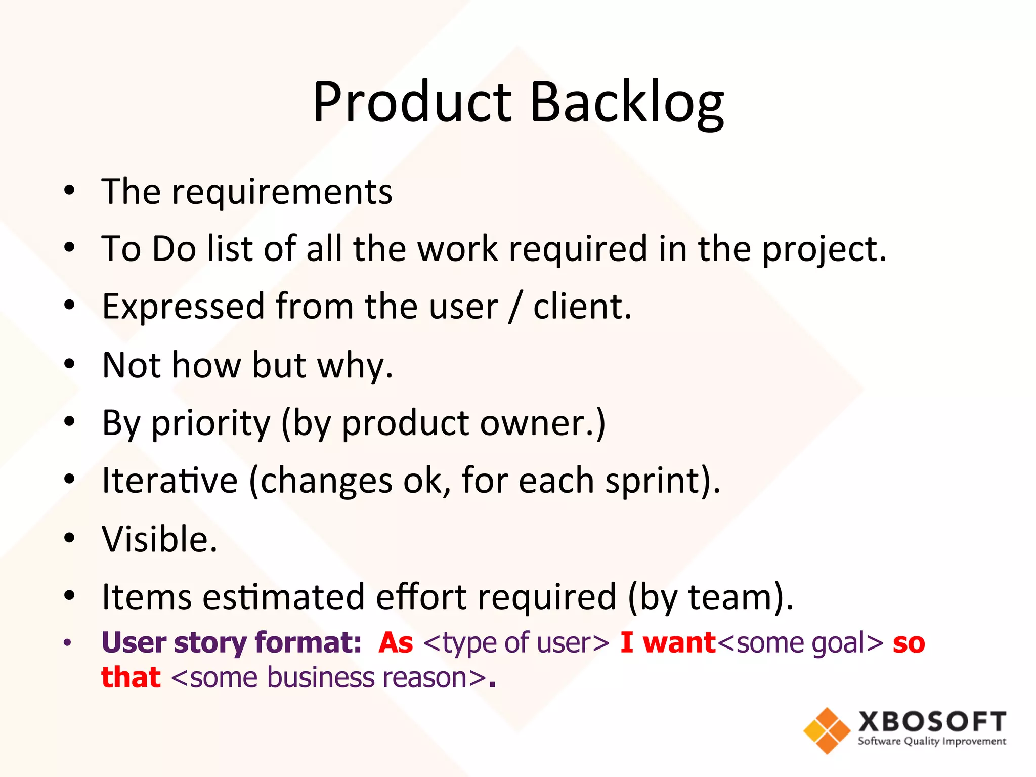Product	
  Backlog	
  
•    The	
  requirements	
  
•    To	
  Do	
  list	
  of	
  all	
  the	
  work	
  required	
  in	
  the	
  project.	
  
•    Expressed	
  from	
  the	
  user	
  /	
  client.	
  
•    Not	
  how	
  but	
  why.	
  
•    By	
  priority	
  (by	
  product	
  owner.)	
  
•    Itera4ve	
  (changes	
  ok,	
  for	
  each	
  sprint).	
  
•    Visible.	
  
•    Items	
  es4mated	
  eﬀort	
  required	
  (by	
  team).	
  
•  User story format: As <type of user> I want<some goal> so
   that <some business reason>.
 