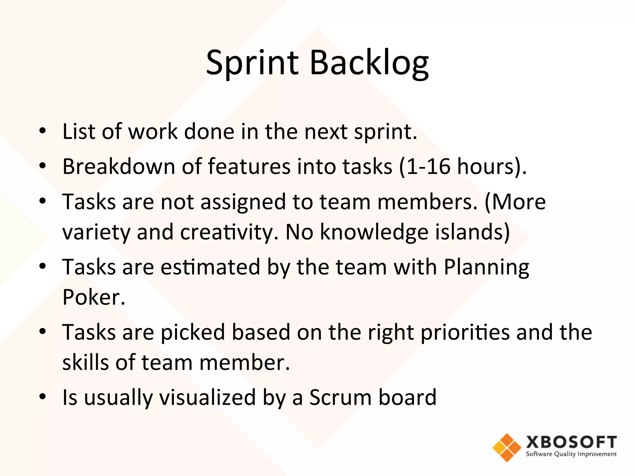Sprint	
  Backlog	
  
•  List	
  of	
  work	
  done	
  in	
  the	
  next	
  sprint.	
  
•  Breakdown	
  of	
  features	
  into	
  tasks	
  (1-­‐16	
  hours).	
  
•  Tasks	
  are	
  not	
  assigned	
  to	
  team	
  members.	
  (More	
  
   variety	
  and	
  crea4vity.	
  No	
  knowledge	
  islands)	
  
•  Tasks	
  are	
  es4mated	
  by	
  the	
  team	
  with	
  Planning	
  
   Poker.	
  
•  Tasks	
  are	
  picked	
  based	
  on	
  the	
  right	
  priori4es	
  and	
  the	
  
   skills	
  of	
  team	
  member.	
  
•  Is	
  usually	
  visualized	
  by	
  a	
  Scrum	
  board
 