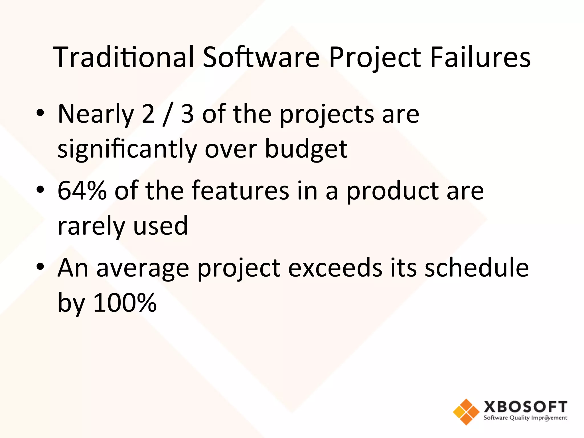 Tradi4onal	
  So7ware	
  Project	
  Failures	
  
•  Nearly	
  2	
  /	
  3	
  of	
  the	
  projects	
  are	
  
   signiﬁcantly	
  over	
  budget	
  
•  64%	
  of	
  the	
  features	
  in	
  a	
  product	
  are	
  
   rarely	
  used	
  
•  An	
  average	
  project	
  exceeds	
  its	
  schedule	
  
   by	
  100%	
  
   	
  

                                                                   3	
  
 