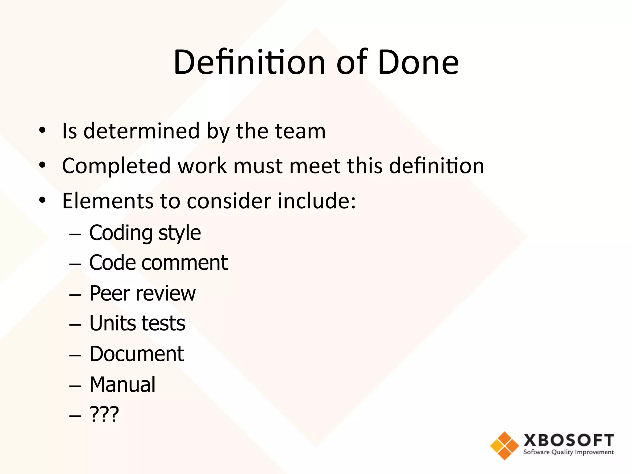 Deﬁni4on	
  of	
  Done	
  
•  Is	
  determined	
  by	
  the	
  team	
  
•  Completed	
  work	
  must	
  meet	
  this	
  deﬁni4on	
  	
  
•  Elements	
  to	
  consider	
  include:	
  
    –  Coding style
    –  Code comment
    –  Peer review
    –  Units tests
    –  Document
    –  Manual
    –  ???
 