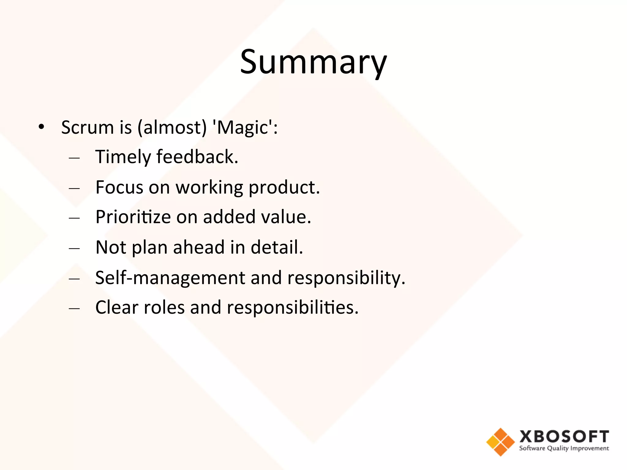 Summary	
  
•  Scrum	
  is	
  (almost)	
  'Magic':	
  
    – Timely	
  feedback.
    – Focus	
  on	
  working	
  product.
    – Priori4ze	
  on	
  added	
  value.
    – Not	
  plan	
  ahead	
  in	
  detail.
    – Self-­‐management	
  and	
  responsibility.
    – Clear	
  roles	
  and	
  responsibili4es.




	
  
 