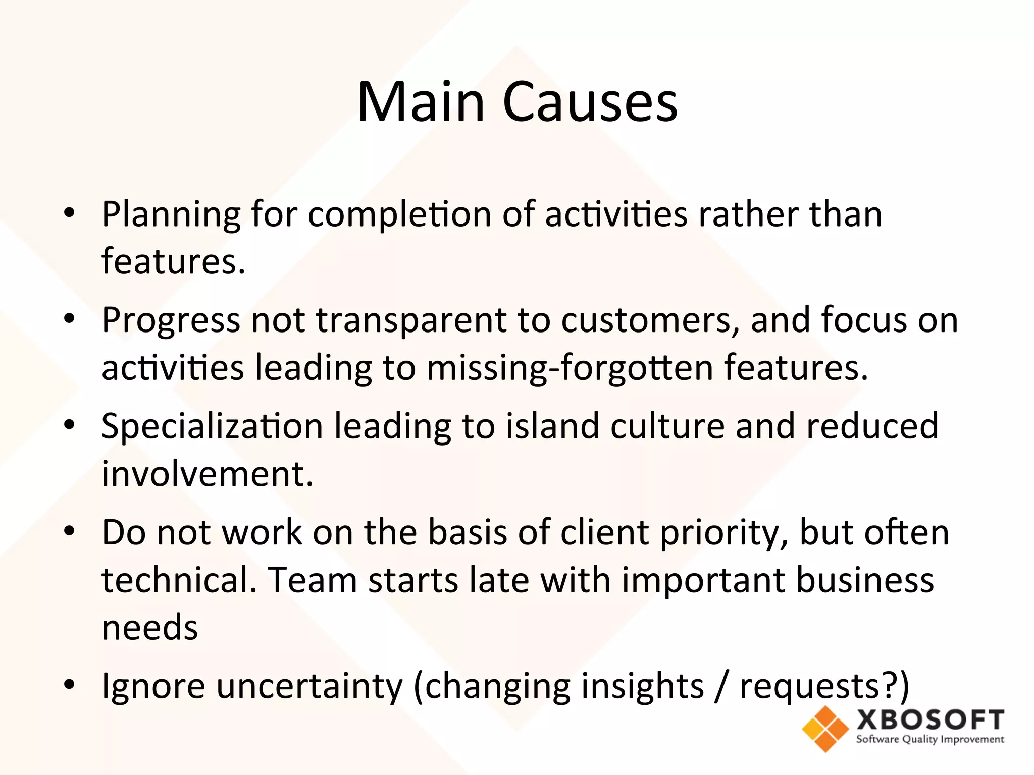 Main	
  Causes	
  
•  Planning	
  for	
  comple4on	
  of	
  ac4vi4es	
  rather	
  than	
  
   features.	
  
•  Progress	
  not	
  transparent	
  to	
  customers,	
  and	
  focus	
  on	
  
   ac4vi4es	
  leading	
  to	
  missing-­‐forgoRen	
  features.	
  
•  Specializa4on	
  leading	
  to	
  island	
  culture	
  and	
  reduced	
  
   involvement.	
  
•  Do	
  not	
  work	
  on	
  the	
  basis	
  of	
  client	
  priority,	
  but	
  o7en	
  
   technical.	
  Team	
  starts	
  late	
  with	
  important	
  business	
  
   needs	
  
•  Ignore	
  uncertainty	
  (changing	
  insights	
  /	
  requests?)	
  
	
  
 