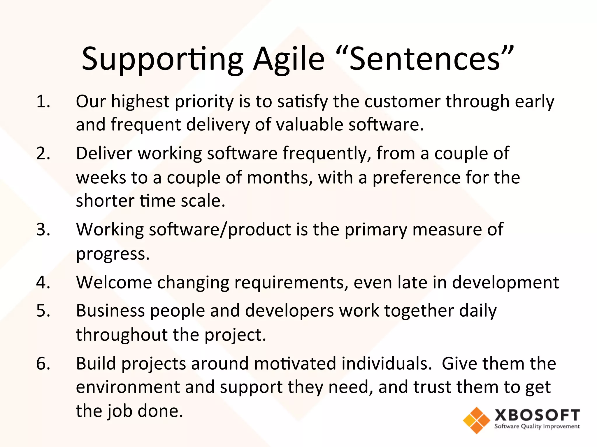 Suppor4ng	
  Agile	
  “Sentences”	
  
1.    Our	
  highest	
  priority	
  is	
  to	
  sa4sfy	
  the	
  customer	
  through	
  early	
  
      and	
  frequent	
  delivery	
  of	
  valuable	
  so7ware.	
  
2.    Deliver	
  working	
  so7ware	
  frequently,	
  from	
  a	
  couple	
  of	
  
      weeks	
  to	
  a	
  couple	
  of	
  months,	
  with	
  a	
  preference	
  for	
  the	
  
      shorter	
  4me	
  scale.	
  
3.    Working	
  so7ware/product	
  is	
  the	
  primary	
  measure	
  of	
  
      progress.	
  
4.    Welcome	
  changing	
  requirements,	
  even	
  late	
  in	
  development	
  
5.    Business	
  people	
  and	
  developers	
  work	
  together	
  daily	
  
      throughout	
  the	
  project.	
  
6.    Build	
  projects	
  around	
  mo4vated	
  individuals.	
  	
  Give	
  them	
  the	
  
      environment	
  and	
  support	
  they	
  need,	
  and	
  trust	
  them	
  to	
  get	
  
      the	
  job	
  done.	
  
 