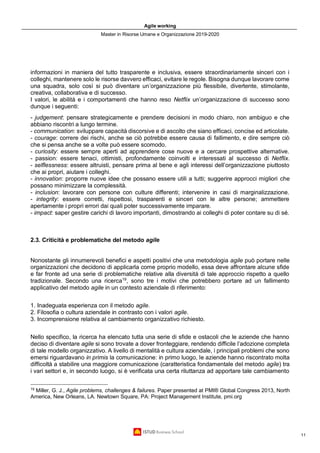 Agile working
Master in Risorse Umane e Organizzazione 2019-2020
11
informazioni in maniera del tutto trasparente e inclusiva, essere straordinariamente sinceri con i
colleghi, mantenere solo le risorse davvero efficaci, evitare le regole. Bisogna dunque lavorare come
una squadra, solo così si può diventare un’organizzazione più flessibile, divertente, stimolante,
creativa, collaborativa e di successo.
I valori, le abilità e i comportamenti che hanno reso Netflix un’organizzazione di successo sono
dunque i seguenti:
- judgement: pensare strategicamente e prendere decisioni in modo chiaro, non ambiguo e che
abbiano riscontri a lungo termine.
- communication: sviluppare capacità discorsive e di ascolto che siano efficaci, concise ed articolate.
- courage: correre dei rischi, anche se ciò potrebbe essere causa di fallimento, e dire sempre ciò
che si pensa anche se a volte può essere scomodo.
- curiosity: essere sempre aperti ad apprendere cose nuove e a cercare prospettive alternative.
- passion: essere tenaci, ottimisti, profondamente coinvolti e interessati al successo di Netflix.
- selflessness: essere altruisti, pensare prima al bene e agli interessi dell’organizzazione piuttosto
che ai propri, aiutare i colleghi.
- innovation: proporre nuove idee che possano essere utili a tutti; suggerire approcci migliori che
possano minimizzare la complessità.
- inclusion: lavorare con persone con culture differenti; intervenire in casi di marginalizzazione.
- integrity: essere corretti, rispettosi, trasparenti e sinceri con le altre persone; ammettere
apertamente i propri errori dai quali poter successivamente imparare.
- impact: saper gestire carichi di lavoro importanti, dimostrando ai colleghi di poter contare su di sé.
2.3. Criticità e problematiche del metodo agile
Nonostante gli innumerevoli benefici e aspetti positivi che una metodologia agile può portare nelle
organizzazioni che decidono di applicarla come proprio modello, essa deve affrontare alcune sfide
e far fronte ad una serie di problematiche relative alla diversità di tale approccio rispetto a quello
tradizionale. Secondo una ricerca19
, sono tre i motivi che potrebbero portare ad un fallimento
applicativo del metodo agile in un contesto aziendale di riferimento:
1. Inadeguata esperienza con il metodo agile.
2. Filosofia o cultura aziendale in contrasto con i valori agile.
3. Incomprensione relativa al cambiamento organizzativo richiesto.
Nello specifico, la ricerca ha elencato tutta una serie di sfide e ostacoli che le aziende che hanno
deciso di diventare agile si sono trovate a dover fronteggiare, rendendo difficile l’adozione completa
di tale modello organizzativo. A livello di mentalità e cultura aziendale, i principali problemi che sono
emersi riguardavano in primis la comunicazione: in primo luogo, le aziende hanno riscontrato molta
difficoltà a stabilire una maggiore comunicazione (caratteristica fondamentale del metodo agile) tra
i vari settori e, in secondo luogo, si è verificata una certa riluttanza ad apportare tale cambiamento
19
Miller, G. J., Agile problems, challenges & failures. Paper presented at PMI® Global Congress 2013, North
America, New Orleans, LA. Newtown Square, PA: Project Management Institute, pmi.org
 