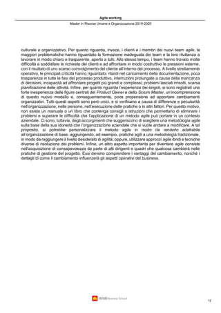 Agile working
Master in Risorse Umane e Organizzazione 2019-2020
12
culturale e organizzativo. Per quanto riguarda, invece, i clienti e i membri dei nuovi team agile, le
maggiori problematiche hanno riguardato la formazione inadeguata dei team e la loro riluttanza a
lavorare in modo chiaro e trasparente, aperto a tutti. Allo stesso tempo, i team hanno trovato molte
difficoltà a soddisfare le richieste dei clienti e ad affrontare in modo costruttivo le pressioni esterne,
con il risultato di uno scarso coinvolgimento del cliente all’interno del processo. A livello strettamente
operativo, le principali criticità hanno riguardato: ritardi nel caricamento della documentazione, poca
trasparenza in tutte le fasi del processo produttivo, interruzioni prolungate a causa della mancanza
di decisioni, incapacità ad affrontare progetti più grandi e complessi, problemi lasciati irrisolti, scarsa
pianificazione delle attività. Infine, per quanto riguarda l’esperienza dei singoli, si sono registrati una
forte inesperienza delle figure centrali del Product Owner e dello Scrum Master, un’incomprensione
di questo nuovo modello e, conseguentemente, poca propensione ad apportare cambiamenti
organizzativi. Tutti questi aspetti sono però unici, e si verificano a causa di differenze e peculiarità
nell’organizzazione, nelle persone, nell’esecuzione delle pratiche o in altri fattori. Per questo motivo,
non esiste un manuale o un libro che contenga consigli o istruzioni che permettano di eliminare i
problemi e superare le difficoltà che l’applicazione di un metodo agile può portare in un contesto
aziendale. Ci sono, tuttavia, degli accorgimenti che suggeriscono di scegliere una metodologia agile
sulla base della sua idoneità con l’organizzazione aziendale che si vuole andare a modificare. A tal
proposito, si potrebbe personalizzare il metodo agile in modo da renderlo adattabile
all’organizzazione di base: aggiungendo, ad esempio, pratiche agili a una metodologia tradizionale,
in modo da raggiungere il livello desiderato di agilità; oppure, utilizzare approcci agile ibridi e tecniche
diverse di risoluzione dei problemi. Infine, un altro aspetto importante per diventare agile consiste
nell’acquisizione di consapevolezza da parte di alti dirigenti e quadri che qualcosa cambierà nelle
pratiche di gestione del progetto. Essi devono comprendere i vantaggi del cambiamento, nonché i
dettagli di come il cambiamento influenzerà gli aspetti operativi del business.
 