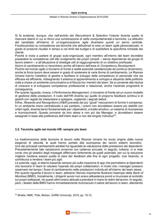 Agile working
Master in Risorse Umane e Organizzazione 2019-2020
14
Si fa evidente, dunque, che nell’ambito del Recruitment & Selection l’intento diventa quello di
ricercare talenti in cui si ritrovi una combinazione di skills comportamentali e tecniche. Le attitudini
del candidato all’interno di un’organizzazione agile diventano quindi un perno centrale.
Focalizzandosi su competenze sia tecniche che attitudinali si crea un team agile personalizzato, in
grado di produrre risultati in tempo e nei limiti del budget e di soddisfare le specifiche richieste del
cliente.
Poiché si inizia a parlare di gruppi auto-organizzati, ogni membro all’interno del team dovrebbe
possedere le competenze utili allo svolgimento dei propri compiti – senza dipendenze da gruppi di
lavoro esterni – e all’attuazione di strategie utili al raggiungimento di un obiettivo prefissato.
Azioni di cambiamento si riscontrano anche all’interno dell’area di Competency Development.
Poiché nel mondo agile ci troviamo di fronte a realtà aziendali caratterizzate da continuo dinamismo,
anche la forza lavoro deve essere in grado di sostenere le varie forme di cambiamento. Le Risorse
Umane hanno l’obiettivo di gestire e facilitare lo sviluppo delle competenze di personale che sia
efficace ed efficiente, ridisegnando il sistema di apprendimento e sviluppo e attuando delle politiche
volte a creare un ambiente comunicativo e di fiducia tra i membri dei team. Se si consente alle risorse
di crescere e di sviluppare competenze professionali e relazionali, anche l’azienda progredirà di
conseguenza.
Per quanto riguarda, invece, il Performance Management, ci troviamo di fronte ad un nuovo modello
di gestione delle prestazioni. Il ruolo dell’HR diventa qui quello di proporre feedback continui e di
gestirli con regole da interpretare e spiegare, cogliendo i segnali deboli.
Infine, Rewards and Recognitions (R&R) prevede dei più “giusti” meccanismi di fornire il compenso.
In un ambiente meno centralizzato e più paritario, i premi non dovrebbero essere più stabiliti con
criteri rigidi, diventa bensì fondamentale per i dipendenti, a livello emotivo, un sistema di ricompense
e riconoscimenti. Questo proviene da loro stessi e non più dai Manager, e dovrebbero essere
assegnati in base alla preferenza dell’intero team e non del singolo individuo23
.
3.2. Tecniche agile nel mondo HR: sempre più team
La trasformazione delle tecniche di lavoro nelle Risorse Umane ha avuto origine dalle nuove
esigenze di velocità, le quali hanno portato alla scomparsa dei vecchi sistemi lavorativi.
Uno dei principali cambiamenti adottati ha riguardato la valutazione delle prestazioni dei dipendenti.
Precedentemente tale valutazione avveniva con cadenza annuale; in seguito, tuttavia, ci si rese
conto che gli obiettivi degli impiegati differivano fortemente da quelli aziendali, per cui la soluzione
migliore risultava essere quella di dare dei feedback alla fine di ogni progetto: così facendo, si
contribuiva a rendere i team più agili.
Le aziende, oggi, si stanno basando sempre più sulla creazione di app che permettano ai dipendenti
che lavorano in team di valutare l’operato dei propri collaboratori, in modo che i manager possano
osservare nel tempo i flussi di cambiamento nelle prestazioni individuali all’interno dei team stessi.
Per quanto riguarda il lavoro in team, abbiamo ritenuto importante illustrare l’esempio della Bank of
Montreal (BMO). Inizialmente, i dirigenti senior non erano abbastanza pronti a rinunciare al controllo
sui propri sottoposti, né questi ultimi erano abituati a prendere in mano le redini del lavoro. In seguito,
però, i leader della BMO hanno immediatamente riconosciuto il valore del lavoro in team, allentando
23
Bhatta, NMK, Thite, Mohan, Griffith University, 2019, pp. 10-13.
 