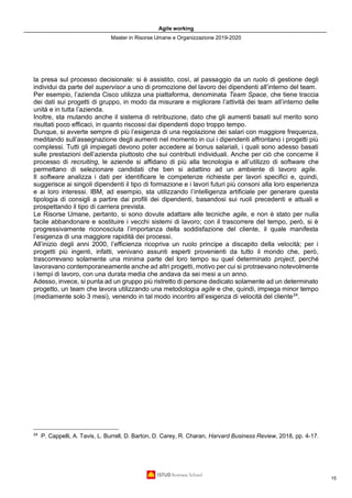 Agile working
Master in Risorse Umane e Organizzazione 2019-2020
15
la presa sul processo decisionale: si è assistito, così, al passaggio da un ruolo di gestione degli
individui da parte del supervisor a uno di promozione del lavoro dei dipendenti all’interno del team.
Per esempio, l’azienda Cisco utilizza una piattaforma, denominata Team Space, che tiene traccia
dei dati sui progetti di gruppo, in modo da misurare e migliorare l’attività dei team all’interno delle
unità e in tutta l’azienda.
Inoltre, sta mutando anche il sistema di retribuzione, dato che gli aumenti basati sul merito sono
risultati poco efficaci, in quanto riscossi dai dipendenti dopo troppo tempo.
Dunque, si avverte sempre di più l’esigenza di una regolazione dei salari con maggiore frequenza,
meditando sull’assegnazione degli aumenti nel momento in cui i dipendenti affrontano i progetti più
complessi. Tutti gli impiegati devono poter accedere ai bonus salariali, i quali sono adesso basati
sulle prestazioni dell’azienda piuttosto che sui contributi individuali. Anche per ciò che concerne il
processo di recruiting, le aziende si affidano di più alla tecnologia e all’utilizzo di software che
permettano di selezionare candidati che ben si adattino ad un ambiente di lavoro agile.
Il software analizza i dati per identificare le competenze richieste per lavori specifici e, quindi,
suggerisce ai singoli dipendenti il tipo di formazione e i lavori futuri più consoni alla loro esperienza
e ai loro interessi. IBM, ad esempio, sta utilizzando l’intelligenza artificiale per generare questa
tipologia di consigli a partire dai profili dei dipendenti, basandosi sui ruoli precedenti e attuali e
prospettando il tipo di carriera prevista.
Le Risorse Umane, pertanto, si sono dovute adattare alle tecniche agile, e non è stato per nulla
facile abbandonare e sostituire i vecchi sistemi di lavoro; con il trascorrere del tempo, però, si è
progressivamente riconosciuta l’importanza della soddisfazione del cliente, il quale manifesta
l’esigenza di una maggiore rapidità dei processi.
All’inizio degli anni 2000, l’efficienza ricopriva un ruolo principe a discapito della velocità; per i
progetti più ingenti, infatti, venivano assunti esperti provenienti da tutto il mondo che, però,
trascorrevano solamente una minima parte del loro tempo su quel determinato project, perché
lavoravano contemporaneamente anche ad altri progetti, motivo per cui si protraevano notevolmente
i tempi di lavoro, con una durata media che andava da sei mesi a un anno.
Adesso, invece, si punta ad un gruppo più ristretto di persone dedicato solamente ad un determinato
progetto, un team che lavora utilizzando una metodologia agile e che, quindi, impiega minor tempo
(mediamente solo 3 mesi), venendo in tal modo incontro all’esigenza di velocità del cliente24
.
24
P. Cappelli, A. Tavis, L. Burrell, D. Barton, D. Carey, R. Charan, Harvard Business Review, 2018, pp. 4-17.
 