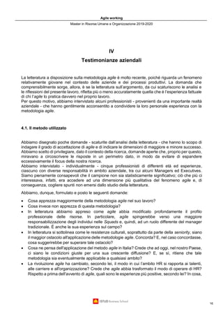 Agile working
Master in Risorse Umane e Organizzazione 2019-2020
16
IV
Testimonianze aziendali
La letteratura a disposizione sulla metodologia agile è molto recente, poiché riguarda un fenomeno
relativamente giovane nel contesto delle aziende e dei processi produttivi. La domanda che
comprensibilmente sorge, allora, è se la letteratura sull’argomento, da cui scaturiscono le analisi e
le riflessioni del presente lavoro, rifletta più o meno accuratamente quella che è l’esperienza fattuale
di chi l’agile lo pratica davvero nel proprio lavoro.
Per questo motivo, abbiamo intervistato alcuni professionisti - provenienti da una importante realtà
aziendale - che hanno gentilmente acconsentito a condividere la loro personale esperienza con la
metodologia agile.
4.1. Il metodo utilizzato
Abbiamo disegnato poche domande - scaturite dall’analisi della letteratura - che hanno lo scopo di
indagare il grado di accettazione di agile e di indicare le dimensioni di maggiore e minore successo.
Abbiamo scelto di privilegiare, dato il contesto della ricerca, domande aperte che, proprio per questo,
miravano a circoscrivere le risposte in un perimetro dato, in modo da evitare di espandere
eccessivamente il focus della nostra ricerca.
Abbiamo intervistato - individualmente - cinque professionisti di differenti età ed esperienze,
ciascuno con diverse responsabilità in ambito aziendale, tra cui alcuni Managers ed Executives.
Siamo pienamente consapevoli che il campione non sia statisticamente significativo; ciò che più ci
interessava, infatti, era accedere ad una dimensione più qualitativa del fenomeno agile e, di
conseguenza, cogliere spunti non emersi dallo studio della letteratura.
Abbiamo, dunque, formulato e posto le seguenti domande:
• Cosa apprezza maggiormente della metodologia agile nel suo lavoro?
• Cosa invece non apprezza di questa metodologia?
• In letteratura abbiamo appreso come agile abbia modificato profondamente il profilo
professionale delle risorse. In particolare, agile spingerebbe verso una maggiore
responsabilizzazione degli individui nelle Squads e, quindi, ad un ruolo differente del manager
tradizionale. È anche la sua esperienza sul campo?
• In letteratura si sottolinea come le resistenze culturali, soprattutto da parte della seniority, siano
il maggior ostacolo all'applicazione delle metodologie agile. Concorda? E, nel caso concordasse,
cosa suggerirebbe per superare tale ostacolo?
• Cosa ne pensa dell'applicazione del metodo agile in Italia? Crede che ad oggi, nel nostro Paese,
ci siano le condizioni giuste per una sua crescente diffusione? E, se sì, ritiene che tale
metodologia sia eventualmente applicabile a qualsiasi ambito?
• La rivoluzione agile ha cambiato, secondo lei, il modo in cui l’ambito HR si rapporta ai talenti,
alle carriere e all'organizzazione? Crede che agile abbia trasformato il modo di operare di HR?
Rispetto a prima dell'avvento di agile, quali sono le esperienze più positive, secondo lei? In cosa,
 