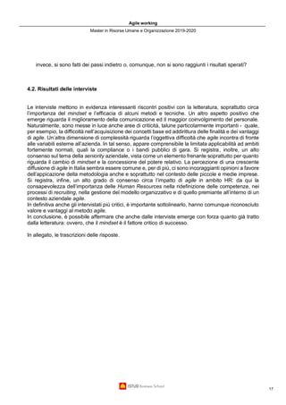 Agile working
Master in Risorse Umane e Organizzazione 2019-2020
17
invece, si sono fatti dei passi indietro o, comunque, non si sono raggiunti i risultati sperati?
4.2. Risultati delle interviste
Le interviste mettono in evidenza interessanti riscontri positivi con la letteratura, soprattutto circa
l’importanza del mindset e l’efficacia di alcuni metodi e tecniche. Un altro aspetto positivo che
emerge riguarda il miglioramento della comunicazione ed il maggior coinvolgimento del personale.
Naturalmente, sono messe in luce anche aree di criticità, talune particolarmente importanti - quale,
per esempio, la difficoltà nell’acquisizione dei concetti base ed addirittura delle finalità e dei vantaggi
di agile. Un’altra dimensione di complessità riguarda l’oggettiva difficoltà che agile incontra di fronte
alle variabili esterne all’azienda. In tal senso, appare comprensibile la limitata applicabilità ad ambiti
fortemente normati, quali la compliance o i bandi pubblici di gara. Si registra, inoltre, un alto
consenso sul tema della seniority aziendale, vista come un elemento frenante soprattutto per quanto
riguarda il cambio di mindset e la concessione del potere relativo. La percezione di una crescente
diffusione di agile in Italia sembra essere comune e, per di più, ci sono incoraggianti opinioni a favore
dell’appicazione della metodologia anche e soprattutto nel contesto delle piccole e medie imprese.
Si registra, infine, un alto grado di consenso circa l’impatto di agile in ambito HR: da qui la
consapevolezza dell’importanza delle Human Resources nella ridefinizione delle competenze, nei
processi di recruiting, nella gestione del modello organizzativo e di quello premiante all’interno di un
contesto aziendale agile.
In definitiva anche gli intervistati più critici, è importante sottolinearlo, hanno comunque riconosciuto
valore e vantaggi al metodo agile.
In conclusione, è possibile affermare che anche dalle interviste emerge con forza quanto già tratto
dalla letteratura: ovvero, che il mindset è il fattore critico di successo.
In allegato, le trascrizioni delle risposte.
 