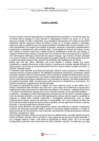 Agile working
Master in Risorse Umane e Organizzazione 2019-2020
18
CONCLUSIONI
Come si è potuto evincere dalla letteratura e dalle testimonianze aziendali, con il termine agile non
si intende solo lo sviluppo di nuove tecniche e metodologie di lavoro ma, anche, di un nuovo
approccio mentale. Si tratta, in particolare, di un paradigma organizzativo che rompe con gli schemi
tradizionali. Mentre l’approccio tuttora più diffuso si basa su un modello verticale e piramidale,
l’approccio agile si caratterizza per una gestione adattiva e flessibile delle diverse situazioni, più o
meno imprevedibili, che sorgono nel contesto di mercato, riuscendo a rispondere costantemente e
rapidamente ai cambiamenti e alle numerose sfide. Tra gli aspetti più rilevanti del metodo, si sono
visti l’intento di produrre valore per il cliente tramite la soddisfazione diretta dei suoi bisogni, la
maggiore efficienza dei processi e l’introduzione del concetto di team auto-organizzati e autonomi.
Con l’eliminazione della figura tradizionale del project manager, ogni membro del team possiede
una visione d’insieme e diventa corresponsabile dei progetti, potendo in tal modo gestire le priorità
e cogliere gli aspetti necessari alla creazione del prodotto e alla soddisfazione del cliente.
Essere agili vuol dire, allora, diffondere una nuova filosofia o mindset. Questo può essere
considerato un aspetto sfavorevole, poiché implica un cambiamento culturale radicale all’interno di
organizzazioni con princìpi da tempo sedimentati che fanno capo al vecchio modello verticistico “a
cascata” (waterfall model).
In occasione delle interviste ai professionisti dell’agile, abbiamo avuto l’occasione di riflettere sulle
eventuali soluzioni a questo problema. Per abbattere le resistenze culturali può, ad esempio, essere
necessario valutare i diversi contesti aziendali, al fine di tentare di adattare ad ambiti diversi i princìpi
del nuovo metodo. Successivamente, può essere indispensabile avviare un processo di formazione
ad hoc rivolto alle diverse figure professionali di cui necessitano le Squads. Una delle problematiche
più evidenti riscontrate, infatti, consiste proprio nella mancanza di competenze e conoscenze, che
risultano centrali per un’applicazione ottimale dell’agile.
Gli aspetti più generalmente positivi e negativi del nuovo approccio sono un altro fattore che è
emerso chiaramente dalle interviste. Sono stati vari i punti di vista: chi ha affermato di apprezzare il
miglioramento della comunicazione e dell’analisi dei problemi, chi la delivery - collegata al team work
- chi proprio il cambiamento culturale che il nuovo mindset comporta, chi la cultura del feedback.
In definitiva, i vantaggi più evidenti dell’agility sono percepiti non solo dal cliente, diventato adesso il
fulcro dei processi produttivi, ma anche dall’organizzazione stessa, avendo questa la possibilità di
superare la rigidità delle modalità tradizionali e fronteggiare efficacemente, così, la realtà
socioeconomica attuale, sempre più dinamica e imprevedibile. Ciò è reso evidente dal fatto che
alcune grandi e medie aziende che hanno scelto di adottare i princìpi agile stanno avendo un grande
successo, e che per questo stanno facendo scuola.
Possiamo inoltre affermare che agile rappresenta, oramai, una realtà ed un metodo in espansione
all’interno del panorama aziendale italiano, avendo la rivoluzione digitale innescato un cambio di
passo anche per ciò che concerne i modi di lavorare, accelerandoli e rendendo le persone molto più
informate, consapevoli e veloci.
Ognuno degli intervistati, tuttavia, ha condiviso l’dea che, effettivamente, una delle criticità più grandi
risiede nel fattore culturale, nel far conciliare il nuovo approccio ad ogni tipo di realtà aziendale, e
ciò a maggior ragione in Italia. L’età stessa è considerata un fattore critico: “Se vi è una certa
predisposizione giovanile sarà sicuramente più facile cambiare mindset”, ha affermato uno degli
 