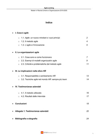 Agile working
Master in Risorse Umane e Organizzazione 2019-2020
1
Indice
• I. Cosa è agile
o 1.1. Agile: un nuovo mindset e i suoi princìpi 2
o 1.2. Il metodo agile 4
o 1.3. L’agile e l’innovazione 5
• II. Le organizzazioni agile
o 2.1. Cosa sono e come funzionano 7
o 2.2. Esempi di modelli organizzativi agile 9
o 2.3. Criticità e problematiche del metodo agile 11
• III. Le implicazioni nella sfera HR
o 3.1. Responsabilità e cambiamento HR 13
o 3.2. Tecniche agile nel mondo HR: sempre più team 14
• IV. Testimonianze aziendali
o 4.1. Il metodo utilizzato 16
o 4.2. Risultati delle interviste 17
• Conclusioni 18
• Allegato 1. Testimonianze aziendali 20
• Bibliografia e sitografia 24
 