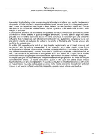 Agile working
Master in Risorse Umane e Organizzazione 2019-2020
19
intervistati. Un altro fattore che è emerso riguarda la legislazione italiana che, a volte, risulta essere
di ostacolo: “Ciò che non funziona consiste nel fatto che non siamo in grado di modificare dei progetti,
però queste problematiche sono legate a leggi italiane che non possiamo modificare. Stiamo
cercando di velocizzare dei processi interni, mentre riguardo a quelli esterni non abbiamo molti
margini di manovra”.
Ciononostante, anche se c’è chi sostiene che potrebbe essere più semplice da applicare in aziende
di dimensioni ridotte, anziché in quelle di maggiori dimensioni, l’opinione comune degli intervistati
prevede che nell’ambito aziendale italiano vi siano comunque le condizioni per una crescente
diffusione della metodologia agile all’interno di contesti diversi. Questi sono sempre più vari e non
più relativi soltanto allo sviluppo del software, ma anche al Marketing, alle Risorse Umane, alla
gestione dei processi, ecc.
In ambito HR supportiamo la tesi di un forte impatto rivoluzionario sui principali processi, dal
recruitment alla formazione manageriale. A tal proposito, sono state create nuove figure
professionali specializzate, diversamente formate e preparate all’attività di recruiting dei team agile,
con un livello di responsabilità chiaro ed end to end. L’organizzazione dei percorsi di formazione ad
hoc, il recruitment e la performance management sono solo alcuni dei compiti che le Human
Resources devono svolgere per assicurare ai team agile membri con skills e mentalità adeguati.
Gli impatti dell’agile sull’organizzazione sembrano essere quelli più profondi, ma forse non ancora
completamente emersi. La nostra conclusione, quindi, è che agile non abbia ancora messo
totalmente in luce le proprie implicazioni, in quanto può risultare in linea teorica semplice introdurre
un nuovo metodo ma, nella pratica, esso nasconde molte insidie, che vanno ricercate non tanto nel
metodo in sé, quanto nell’approccio di ogni soggetto a questa nuova cultura organizzativa.
 