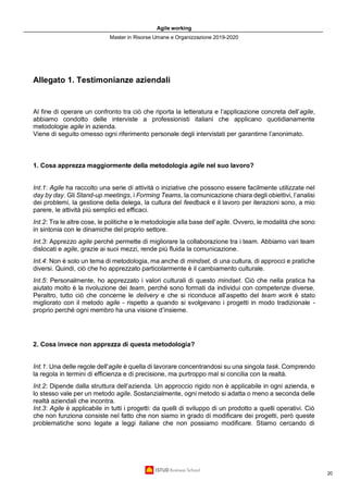 Agile working
Master in Risorse Umane e Organizzazione 2019-2020
20
Allegato 1. Testimonianze aziendali
Al fine di operare un confronto tra ciò che riporta la letteratura e l’applicazione concreta dell’agile,
abbiamo condotto delle interviste a professionisti italiani che applicano quotidianamente
metodologie agile in azienda.
Viene di seguito omesso ogni riferimento personale degli intervistati per garantirne l’anonimato.
1. Cosa apprezza maggiormente della metodologia agile nel suo lavoro?
Int.1: Agile ha raccolto una serie di attività o iniziative che possono essere facilmente utilizzate nel
day by day. Gli Stand-up meetings, i Forming Teams, la comunicazione chiara degli obiettivi, l’analisi
dei problemi, la gestione della delega, la cultura del feedback e il lavoro per iterazioni sono, a mio
parere, le attività più semplici ed efficaci.
Int.2: Tra le altre cose, le politiche e le metodologie alla base dell’agile. Ovvero, le modalità che sono
in sintonia con le dinamiche del proprio settore.
Int.3: Apprezzo agile perché permette di migliorare la collaborazione tra i team. Abbiamo vari team
dislocati e agile, grazie ai suoi mezzi, rende più fluida la comunicazione.
Int.4: Non è solo un tema di metodologia, ma anche di mindset, di una cultura, di approcci e pratiche
diversi. Quindi, ciò che ho apprezzato particolarmente è il cambiamento culturale.
Int.5: Personalmente, ho apprezzato i valori culturali di questo mindset. Ciò che nella pratica ha
aiutato molto è la rivoluzione dei team, perché sono formati da individui con competenze diverse.
Peraltro, tutto ciò che concerne le delivery e che si riconduce all’aspetto del team work è stato
migliorato con il metodo agile - rispetto a quando si svolgevano i progetti in modo tradizionale -
proprio perché ogni membro ha una visione d’insieme.
2. Cosa invece non apprezza di questa metodologia?
Int.1: Una delle regole dell'agile è quella di lavorare concentrandosi su una singola task. Comprendo
la regola in termini di efficienza e di precisione, ma purtroppo mal si concilia con la realtà.
Int.2: Dipende dalla struttura dell’azienda. Un approccio rigido non è applicabile in ogni azienda, e
lo stesso vale per un metodo agile. Sostanzialmente, ogni metodo si adatta o meno a seconda delle
realtà aziendali che incontra.
Int.3: Agile è applicabile in tutti i progetti: da quelli di sviluppo di un prodotto a quelli operativi. Ciò
che non funziona consiste nel fatto che non siamo in grado di modificare dei progetti, però queste
problematiche sono legate a leggi italiane che non possiamo modificare. Stiamo cercando di
 
