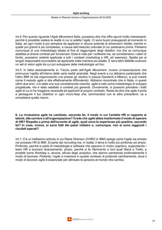 Agile working
Master in Risorse Umane e Organizzazione 2019-2020
23
Int.4: Per quanto riguarda l’Agile Movement Italia, possiamo dire che offre spunti molto interessanti,
perché è possibile vedere le realtà in cui si adatta l’agile. Ci sono buoni presupposti al momento in
Italia, ad ogni modo è più semplice da applicare in alcune aziende di dimensioni ridotte, mentre in
quelle più grandi è più complesso, a causa dell’ostacolo culturale di cui parlavamo prima. Parliamo
comunque di una metodologia ideata al fine di raggiungere degli obiettivi, ma che va comunque
adattata ai diversi contesti per funzionare. Essa è nata per i software ma, se consideriamo i valori di
fondo, possiamo vederla applicata a tutti i contesti (marketing e HR, ad esempio). Spetta poi ai
singoli responsabili provvedere ad applicarla nella maniera più adatta. È senz’altro fattibile costruire
un set di valori agile da cui poi sviluppare delle metodologie ad hoc.
Int.5: In Italia assolutamente sì. Faccio parte dell’Agile Movement, ovvero un’associazione che
promuove l’agility all’interno delle varie realtà aziendali. Negli eventi a cui abbiamo partecipato (tra
l’altro IBM ne sta organizzando uno presso gli studios in piazza Gaudenti a Milano), si può notare
come il metodo agile si stia effettivamente diffondendo. Abbiamo riscontrato che in Italia, in questi
ultimi due anni, vi è stata una sua considerevole crescita: agile è nato come metodologia di sviluppo
progettuale, ma è stato adattato a contesti più generali. Ovviamente, si possono prendere i tratti
agile di cui si ha maggiore necessità ed applicarli al proprio contesto. Resta da dire che agile ti porta
a perseguire il tuo obiettivo in ogni micro-fase che, sommandosi con le altre precedenti, va a
completare quella macro.
6. La rivoluzione agile ha cambiato, secondo lei, il modo in cui l’ambito HR si rapporta ai
talenti, alle carriere e all'organizzazione? Crede che agile abbia trasformato il modo di operare
di HR? Rispetto a prima dell'avvento di agile, quali sono le esperienze più positive, secondo
lei? In cosa, invece, si sono fatti dei passi indietro o, comunque, non si sono raggiunti i
risultati sperati?
Int.1: C'è un bellissimo articolo in cui Diane Gherson (CHRO in IBM) spiega come l'agile sia entrato
nei processi HR di IBM. Si parte dal recruiting ma, in realtà, il tema è molto più profondo ed ampio.
Profondo, perché si parla di metodologie e software che operano in modo cognitivo, supportando i
team HR a lavorare diversamente; ampio, perché si fa riferimento a tool quali Slack e Trello, a
prodotti come Workday o, ancora, all'uso degli analytics, che stanno cambiando profondamente il
modo di lavorare. Pertanto, l'agile si inserisce in questo contesto di profondo cambiamento, dove il
modo di lavorare agile è essenziale per allineare le persone al mondo che cambia.
 