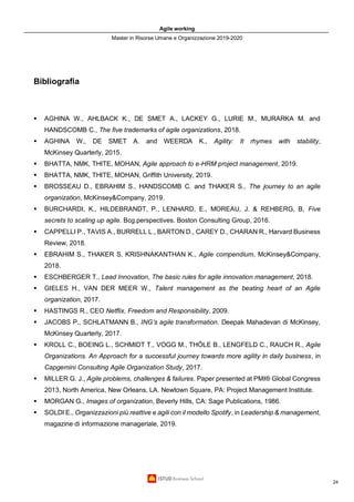 Agile working
Master in Risorse Umane e Organizzazione 2019-2020
24
Bibliografia
▪ AGHINA W., AHLBACK K., DE SMET A., LACKEY G., LURIE M., MURARKA M. and
HANDSCOMB C., The five trademarks of agile organizations, 2018.
▪ AGHINA W., DE SMET A. and WEERDA K., Agility: It rhymes with stability,
McKinsey Quarterly, 2015.
▪ BHATTA, NMK, THITE, MOHAN, Agile approach to e-HRM project management, 2019.
▪ BHATTA, NMK, THITE, MOHAN, Griffith University, 2019.
▪ BROSSEAU D., EBRAHIM S., HANDSCOMB C. and THAKER S., The journey to an agile
organization, McKinsey&Company, 2019.
▪ BURCHARDI, K., HILDEBRANDT, P., LENHARD, E., MOREAU, J. & REHBERG, B, Five
secrets to scaling up agile. Bcg.perspectives. Boston Consulting Group, 2016.
▪ CAPPELLI P., TAVIS A., BURRELL L., BARTON D., CAREY D., CHARAN R., Harvard Business
Review, 2018.
▪ EBRAHIM S., THAKER S, KRISHNAKANTHAN K., Agile compendium, McKinsey&Company,
2018.
▪ ESCHBERGER T., Lead Innovation, The basic rules for agile innovation management, 2018.
▪ GIELES H., VAN DER MEER W., Talent management as the beating heart of an Agile
organization, 2017.
▪ HASTINGS R., CEO Netflix, Freedom and Responsibility, 2009.
▪ JACOBS P., SCHLATMANN B., ING’s agile transformation. Deepak Mahadevan di McKinsey,
McKinsey Quarterly, 2017.
▪ KROLL C., BOEING L., SCHMIDT T., VOGG M., THÖLE B., LENGFELD C., RAUCH R., Agile
Organizations. An Approach for a successful journey towards more agility in daily business, in
Capgemini Consulting Agile Organization Study, 2017.
▪ MILLER G. J., Agile problems, challenges & failures. Paper presented at PMI® Global Congress
2013, North America, New Orleans, LA. Newtown Square, PA: Project Management Institute.
▪ MORGAN G., Images of organization, Beverly Hills, CA: Sage Publications, 1986.
▪ SOLDI E., Organizzazioni più reattive e agili con il modello Spotify, in Leadership & management,
magazine di informazione manageriale, 2019.
 