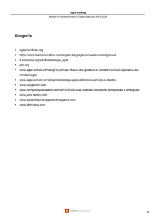 Agile working
Master in Risorse Umane e Organizzazione 2019-2020
25
Sitografia
▪ agilemanifesto.org
▪ https://www.lead-innovation.com/english-blog/agile-innovation-management
▪ it.wikipedia.org/wiki/Metodologia_agile
▪ pmi.org
▪ www.agile-school.com/blog/10-principi-chiave-che-guidano-le-modalit%C3%A0-operative-del-
mindset-agile
▪ www.agile-school.com/blog/metodologia-agile-definizione-principi-e-obiettivi
▪ www.capgemini.com
▪ www.complexityeducation.com/2019/03/08/vuca-volatilita-incertezza-complessita-e-ambiguita/
▪ www.jobs.Netflix.com
▪ www.leadershipmanagementmagazine.com
▪ www.McKinsey.com
 