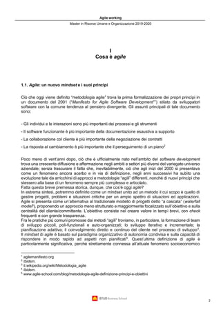 Agile working
Master in Risorse Umane e Organizzazione 2019-2020
2
I
Cosa è agile
1.1. Agile: un nuovo mindset e i suoi princìpi
Ciò che oggi viene definito “metodologia agile” trova la prima formalizzazione dei propri princìpi in
un documento del 2001 (“Manifesto for Agile Software Development”1
) stilato da sviluppatori
software con la comune tendenza al pensiero divergente. Gli assunti principali di tale documento
sono:
- Gli individui e le interazioni sono più importanti dei processi e gli strumenti
- Il software funzionante è più importante della documentazione esaustiva a supporto
- La collaborazione col cliente è più importante della negoziazione dei contratti
- La risposta al cambiamento è più importante che il perseguimento di un piano2
Poco meno di vent’anni dopo, ciò che è ufficialmente nato nell’ambito del software development
trova una crescente diffusione e affermazione negli ambiti e settori più diversi del variegato universo
aziendale; senza trascurare il fatto che, inevitabilmente, ciò che agli inizi del 2000 si presentava
come un fenomeno ancora acerbo e in via di definizione, negli anni successivi ha subìto una
evoluzione tale da arricchirsi di approcci e metodologie “agili” differenti, nonché di nuovi princìpi che
stessero alla base di un fenomeno sempre più complesso e articolato.
Fatta questa breve premessa storica, dunque, che cos’è oggi agile?
In estrema sintesi, potremmo definirlo come un mindset unito ad un metodo il cui scopo è quello di
gestire progetti, problemi e situazioni critiche per un ampio spettro di situazioni ed applicazioni.
Agile si presenta come un’alternativa al tradizionale modello di progetti detto “a cascata” (waterfall
model3
), proponendo un approccio meno strutturato e maggiormente focalizzato sull’obiettivo e sulla
centralità del cliente/committente. L’obiettivo consiste nel creare valore in tempi brevi, con check
frequenti e con grande trasparenza.
Fra le pratiche più comuni promosse dai metodi “agili” troviamo, in particolare, la formazione di team
di sviluppo piccoli, poli-funzionali e auto-organizzati; lo sviluppo iterativo e incrementale; la
pianificazione adattiva; il coinvolgimento diretto e continuo del cliente nel processo di sviluppo4
.
Il mindset di agile è basato sul paradigma organizzativo di autonomia condivisa e sulla capacità di
rispondere in modo rapido ad aspetti non pianificati5
. Quest’ultima definizione di agile è
particolarmente significativa, perché strettamente connessa all’attuale fenomeno socioeconomico
1
agilemanifesto.org
2
Ibidem.
3
it.wikipedia.org/wiki/Metodologia_agile
4
Ibidem.
5
www.agile-school.com/blog/metodologia-agile-definizione-principi-e-obiettivi
 
