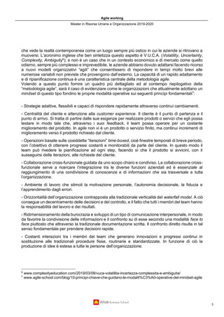 Agile working
Master in Risorse Umane e Organizzazione 2019-2020
3
che vede la realtà contemporanea come un luogo sempre più ostico in cui le aziende si ritrovano a
muoversi. L’acronimo inglese che ben sintetizza questo aspetto è V.U.C.A. (Volatility, Uncertainty,
Complexity, Ambiguity6
); e non è un caso che in un contesto economico e di mercato come quello
odierno, sempre più complesso e imprevedibile, le aziende abbiano dovuto adattarsi facendo ricorso
a nuovi modelli organizzativi “agili” che consentissero di rispondere in tempi molto brevi alle
numerose variabili non previste che provengono dall’esterno. La capacità di un rapido adattamento
e di ripianificazione continua è una caratteristica centrale della metodologia agile.
Volendo a questo punto fornire un quadro più dettagliato ed al contempo riepilogativo della
“metodologia agile”, sarà il caso di evidenziare come le organizzazioni che attualmente adottano un
mindset di questo tipo fondino le proprie modalità operative sui seguenti princìpi fondamentali7
:
- Strategie adattive, flessibili e capaci di rispondere rapidamente attraverso continui cambiamenti.
- Centralità del cliente e attenzione alla customer experience. Il cliente è il punto di partenza e il
punto di arrivo. Si tratta di partire dalle sue esigenze per realizzare prodotti o servizi che egli possa
testare in modo tale che, attraverso i suoi feedback, il team possa operare per un costante
miglioramento del prodotto. In agile non vi è un prodotto o servizio finito, ma continui incrementi di
miglioramento verso il prodotto richiesto dal cliente.
- Operazioni basate sulle cosiddette “iterazioni” time-boxed, cioè finestre temporali di breve periodo,
con l’obiettivo di ottenere progressi costanti e monitorabili da parte del cliente. In questo modo il
team può rivedere la pianificazione ad ogni step, facendo sì che il prodotto si avvicini, con il
susseguirsi delle iterazioni, alle richieste del cliente.
- Collaborazione cross-funzionale guidata da uno scopo chiaro e condiviso. La collaborazione cross-
funzionale serve a ricercare l’integrazione tra le diverse funzioni aziendali ed è essenziale al
raggiungimento di una condivisione di conoscenze e di informazioni che sia trasversale a tutta
l’organizzazione.
- Ambiente di lavoro che stimoli la motivazione personale, l’autonomia decisionale, la fiducia e
l’apprendimento dagli errori.
- Orizzontalità dell’organizzazione contrapposta alla tradizionale verticalità del waterfall model. A ciò
consegue un decentramento delle decisioni e del controllo, e il fatto che tutti i membri del team hanno
la responsabilità del lavoro e dei risultati.
- Ridimensionamento della burocrazia e sviluppo di un tipo di comunicazione interpersonale, in modo
da favorire la condivisione delle informazioni e il confronto su di esse secondo una modalità face to
face piuttosto che attraverso la tradizionale documentazione scritta. Il confronto diretto risulta in tal
senso fondamentale per prendere decisioni rapide.
- Costanti interazioni tra i membri del team che generano innovazioni e progressi continui in
sostituzione alle tradizionali procedure fisse, routinarie e standardizzate. In funzione di ciò la
produzione di idee è estesa a tutte le persone dell’organizzazione.
6
www.complexityeducation.com/2019/03/08/vuca-volatilita-incertezza-complessita-e-ambiguita/
7
www.agile-school.com/blog/10-principi-chiave-che-guidano-le-modalit%C3%A0-operative-del-mindset-agile
 