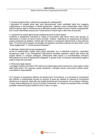 Agile working
Master in Risorse Umane e Organizzazione 2019-2020
6
3. Avviare progetti pilota e utilizzare la propaganda “passaparola”:
i dipendenti di progetti pilota agili sono generalmente molto soddisfatti della loro maggiore
indipendenza e del guadagno in libertà decisionale. Agiscono come ambasciatori della cultura
dell’innovazione agile e contribuiscono a diffondere questo metodo di lavoro tramite il passaparola.
Ciò li rende intermediari preziosi per l’introduzione di metodi agili in altre aree di business.
4. Consentire ai metodi agili di essere adattati da parte di utenti esperti:
modifiche e adattamenti individuali di metodi di innovazione agili hanno senso solo quando un
dipendente o un team ne hanno il pieno controllo. Tuttavia, i dipendenti con esperienza dovrebbero
essere autorizzati ad adattare i metodi agili nel tempo e a svilupparli ulteriormente in base alle loro
idee. C’è quindi anche bisogno di manager che facciano domande piuttosto che dare ordini, come
“Cosa suggeriresti?” o “Come potremmo testarlo?”.
5. Utilizzare metodi agili nel top management:
al fine di implementare l’agilità nella cultura aziendale, non è sufficiente introdurre i dipendenti
all’approccio agile. Il top management dell’azienda dovrebbe applicare metodi agili anche alle
proprie attività. Lo sviluppo strategico, l’allocazione delle risorse o il coordinamento all’interno
dell’azienda sono aree di applicazione adeguate. In questo modo, la direzione esemplifica l’agilità e
parla la lingua dei suoi team.
6. Rimozione degli ostacoli:
i sondaggi mostrano che oltre il 70% dell’uso di metodi agile porta a tensioni tra i team agili e il resto
della forza lavoro. Per superare questa resistenza i manager devono comunicare priorità chiare,
ruoli definiti e responsabilità.
Vi è, dunque, la necessità di definire una struttura per l’innovazione, e un processo di innovazione
ben definito e implementato fornisce la struttura di base per stabilire la capacità di innovazione
all’interno di un’azienda. Agile offre dei modelli strutturati per l’innovazione, tra cui citiamo il Kanban,
il Value Stream Mapping e lo Scrum Innovation Framework. Un metodo non esclude l’altro: è di fatto
possibile combinare questi modelli tra loro in tutto o in parte.
 