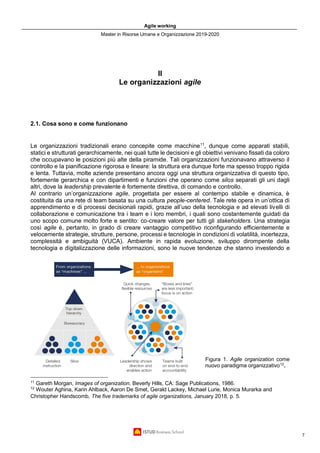 Agile working
Master in Risorse Umane e Organizzazione 2019-2020
7
II
Le organizzazioni agile
2.1. Cosa sono e come funzionano
Le organizzazioni tradizionali erano concepite come macchine11
, dunque come apparati stabili,
statici e strutturati gerarchicamente, nei quali tutte le decisioni e gli obiettivi venivano fissati da coloro
che occupavano le posizioni più alte della piramide. Tali organizzazioni funzionavano attraverso il
controllo e la pianificazione rigorosa e lineare: la struttura era dunque forte ma spesso troppo rigida
e lenta. Tuttavia, molte aziende presentano ancora oggi una struttura organizzativa di questo tipo,
fortemente gerarchica e con dipartimenti e funzioni che operano come silos separati gli uni dagli
altri, dove la leadership prevalente è fortemente direttiva, di comando e controllo.
Al contrario un’organizzazione agile, progettata per essere al contempo stabile e dinamica, è
costituita da una rete di team basata su una cultura people-centered. Tale rete opera in un’ottica di
apprendimento e di processi decisionali rapidi, grazie all’uso della tecnologia e ad elevati livelli di
collaborazione e comunicazione tra i team e i loro membri, i quali sono costantemente guidati da
uno scopo comune molto forte e sentito: co-creare valore per tutti gli stakeholders. Una strategia
così agile è, pertanto, in grado di creare vantaggio competitivo riconfigurando efficientemente e
velocemente strategie, strutture, persone, processi e tecnologie in condizioni di volatilità, incertezza,
complessità e ambiguità (VUCA). Ambiente in rapida evoluzione, sviluppo dirompente della
tecnologia e digitalizzazione delle informazioni, sono le nuove tendenze che stanno investendo e
Figura 1. Agile organization come
nuovo paradigma organizzativo12
.
11
Gareth Morgan, Images of organization, Beverly Hills, CA: Sage Publications, 1986.
12
Wouter Aghina, Karin Ahlback, Aaron De Smet, Gerald Lackey, Michael Lurie, Monica Murarka and
Christopher Handscomb, The five trademarks of agile organizations, January 2018, p. 5.
 
