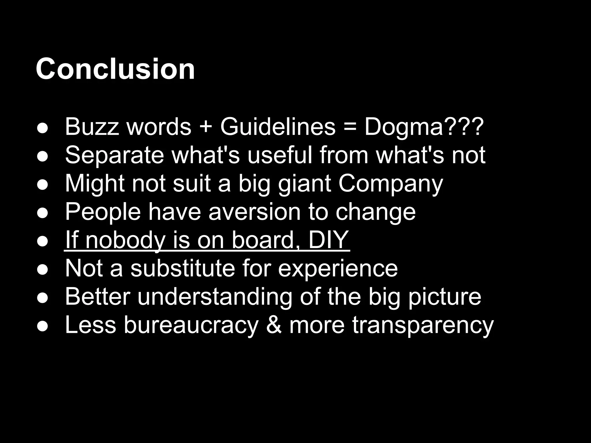 Conclusion
●   Buzz words + Guidelines = Dogma???
●   Separate what's useful from what's not
●   Might not suit a big giant Company
●   People have aversion to change
●   If nobody is on board, DIY
●   Not a substitute for experience
●   Better understanding of the big picture
●   Less bureaucracy & more transparency
 