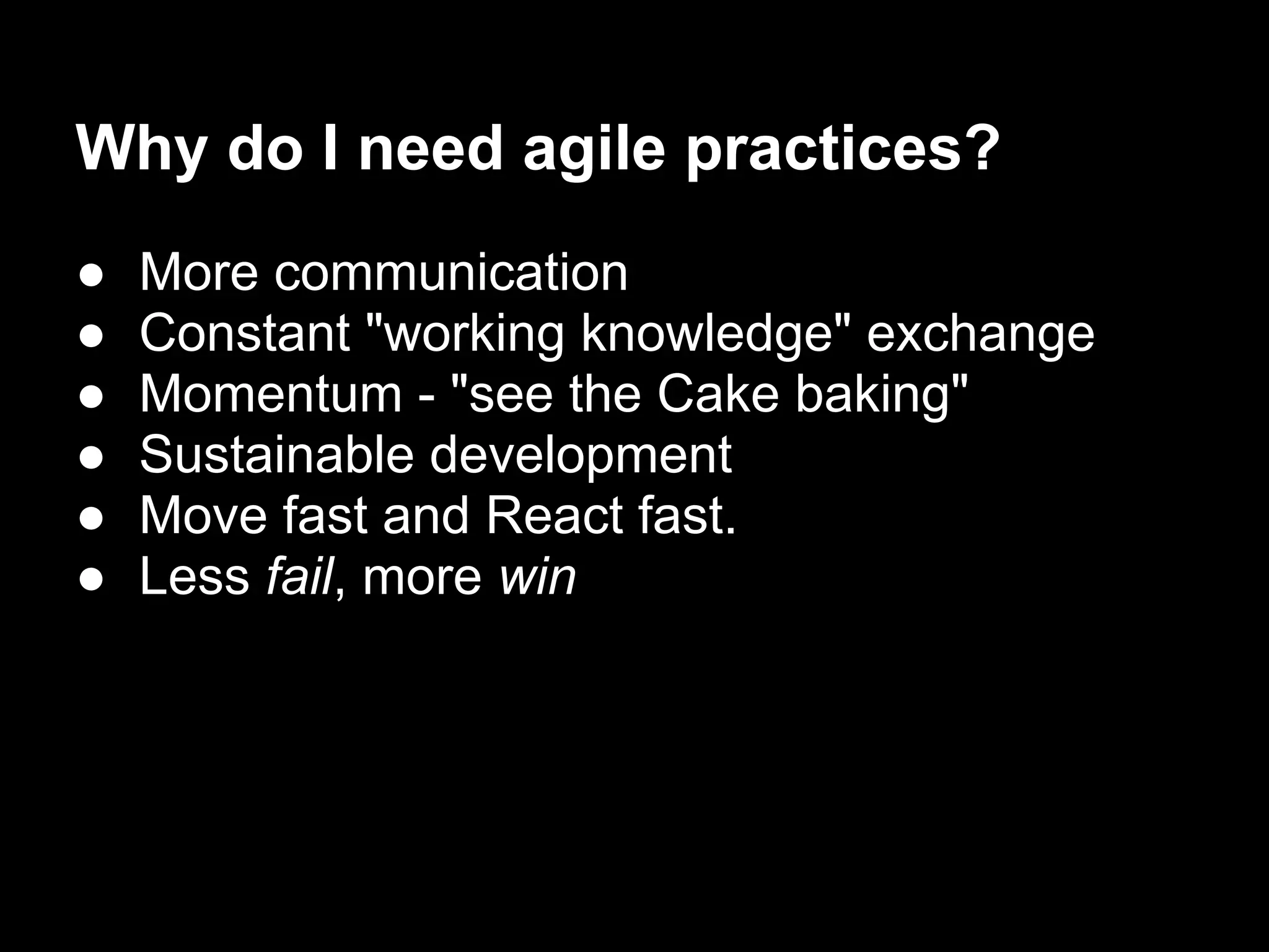 Why do I need agile practices?
●   More communication
●   Constant "working knowledge" exchange
●   Momentum - "see the Cake baking"
●   Sustainable development
●   Move fast and React fast.
●   Less fail, more win
 