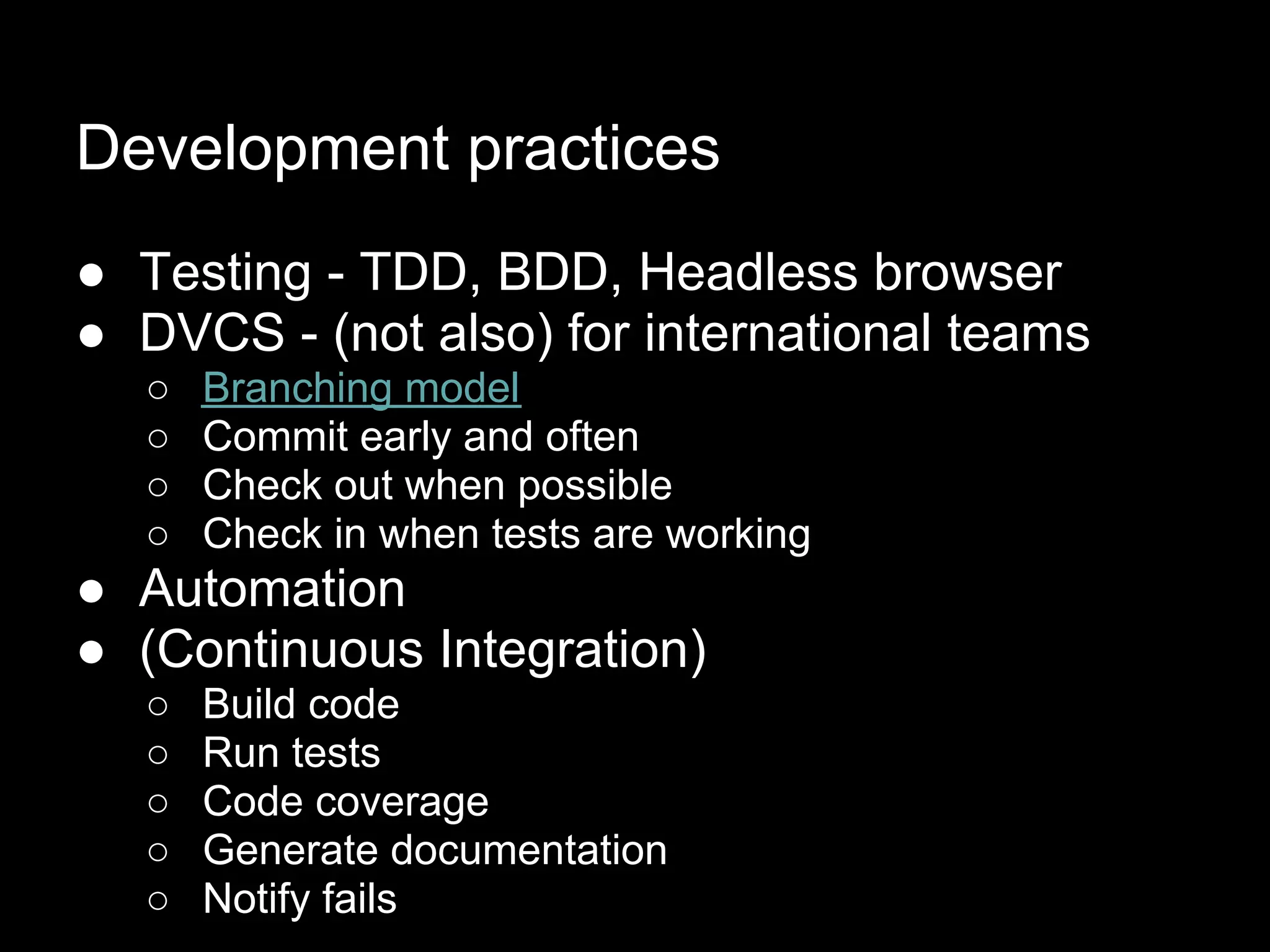 Development practices
● Testing - TDD, BDD, Headless browser
● DVCS - (not also) for international teams
  ○   Branching model
  ○   Commit early and often
  ○   Check out when possible
  ○   Check in when tests are working
● Automation
● (Continuous Integration)
  ○   Build code
  ○   Run tests
  ○   Code coverage
  ○   Generate documentation
  ○   Notify fails
 