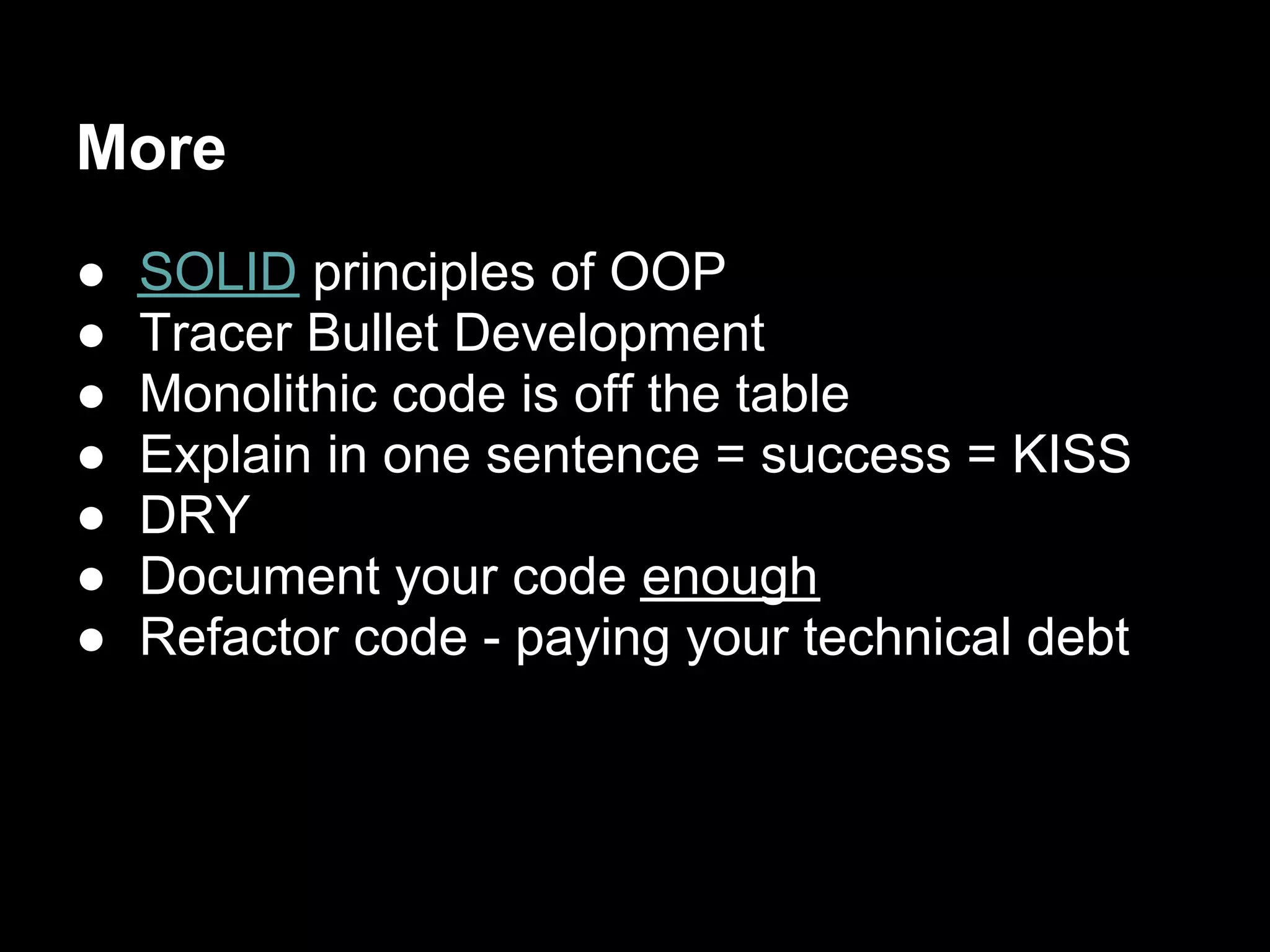 More
●   SOLID principles of OOP
●   Tracer Bullet Development
●   Monolithic code is off the table
●   Explain in one sentence = success = KISS
●   DRY
●   Document your code enough
●   Refactor code - paying your technical debt
 